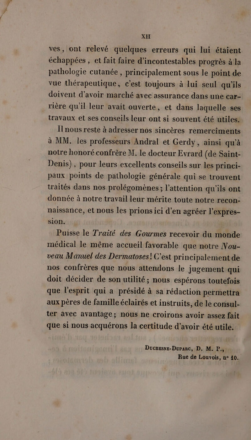 XH ves, ont relevé quelques erreurs qui lui étaient échappées , et fait faire d’incontestables progrès à la pathologie cutanée , principalement sous le point de vue thérapeutique, c'est toujours à lui seul qu’ils doivent d’avoir marché avec assurance dans une car- travaux et ses conseils leur ont si souvent été utiles. Il nous reste à adresser nos sincères remerciments à MM. les professeurs Andral et Gerdy, ainsi qu’à notre honoré confrère M, le docteur Evrard (de Saint- Denis), pour leurs excellents conseils sur les princi- paux points de pathologie générale qui se trouvent traités dans nos prolégomènes; l'attention qu’ils ont donnée à notre travail leur mérite toute notre recon- naissance, et nous les prions ici d’en agréer l’expres- sion. Puisse le Traité des Gourmes recevoir du monde médical le même accueil favorable que notre Vou- veau Manuel des Dermatoses! C’est principalement de nos confrères que nous attendons le jugement qui doit décider de son utilité; nous espérons toutefois que l'esprit qui a présidé à sa rédaction permettra aux pères de famille éclairés et instruits, de le consul- ter avec avantage; nous ne croirons avoir assez fait que si nous acquérons la certitude d’avoir été utile. Ducuesne-Duparc, D, M. P.,, Rue de Louvois, n° 40.