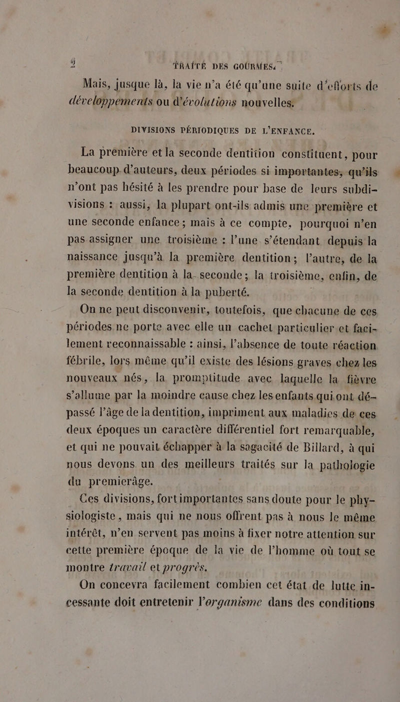 Mais, jusque là, la vie n’a été qu’une suite d’efforts de développements ou d'évolutions nouvelles: DIVISIONS PÉRIODIQUES DE L'ENFANCE. La prémière et la seconde dentition constituent, pour beaucoup d'auteurs, deux périodes si importantes, qui n’ont pas hésité à les prendre pour base de leurs subdi- visions : aussi, la plupart ont-ils admis une première et une seconde enfance; mais à ce compte, pourquoi n’en pas assigner une troisième ; l’une s’étendant depuis la naissance jusqu’à la première dentition; l’autre, de la première dentition à la- seconde; la troisième, enfin, de la seconde dentition à la puberté. l On ne peut disconvenir, toutefois, que chacune de ces périodes ne porte avec elle un cachet particulier et faci- lement reconnaissable : ainsi, absence de toute réaction fébrile, lors même qu’il existe des lésions graves chez les nouveaux nés, la promptitude avec laquelle la fièvre s'allume par la moindre eause chez les enfants qui ont dé- passé l’âge de la dentition, impriment aux maladies de ces deux époques un caractère diflérentiel fort remarquable, et qui ne pouvait échapper à la sagacité de Billard, à qui nous devons un des meilleurs traités sur la pathologie du premierâge. Ces divisions, fortimportantes sans doute pour le phy- siologiste , mais qui ne nous offrent pas à nous le même intérêt, n’en servent pas moins à fixer notre attention sur cette première époque de la vie de l’homme où tout se montre {ravaul et progrès. On concevra facilement combien cet état de lutte in- cessante doit entretenir lPerganisme dans des conditions