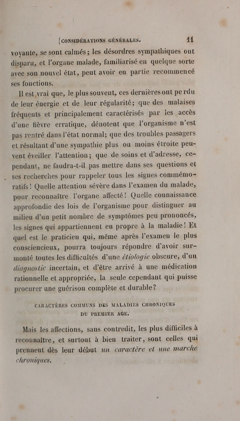 voyante, se sont calmés ; les désordres sympathiques ont disparu, et l'organe malade, familiarisé en quelque sorte avec son nouvel état, peut avoir en partie recommencé ses fonctions. Il est,vrai que, le plus souvent, ces dernières ont pe rdu de leur énergie et de leur régularité; que des malaises fréquents et principalement caractérisés par les accès d’une fièvre erratique, dénotent que l’organisme n’est pas rentré dans l’état normal; que des troubles passagers et résultant d’une sympathie plus ou moins étroite peu- _vent éveiller lattention; que de soins et d'adresse, ce- pendant, ne faudra-t-il pas mettre dans ses questions et ses recherches pour rappeler tous les signes commémo- ratifs ! Quelle attention sévère dans l’examen du malade, pour reconnaître l'organe affecté! Quelle connaissance approfondie des lois de lorganisme pour distinguer au milieu d’un petit nombre de symptômes peu prononcés, les signes qui appartiennent en propre à la maladie ! Et quel est le praticien qui, même après l'examen le plus consciencieux, pourra toujours répondre d’avoir sur- monté toutes les difficultés d’une étiologie obscure, d’un diagnostic incertain, et d’être arrivé à une médication rationnelle et appropriée, la seule cependant qui puisse procurer une guérison complète et durable ? CARACTÈRES COMMUNS DES MALADIES CHRONIQUES DU PREMIER AGE. Mais les affections, sans contredit, les plus difficiles à reconnaître, et surtout à bien traiter, sont celles qui prennent dès leur début un caractère el une marche chroniques.