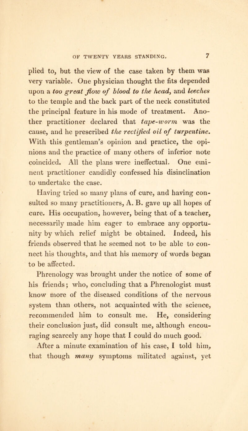 plied to, but the view of the case taken by them was very variable. One physician thought the fits depended upon a too great flow of blood to the head, and leeches to the temple and the back part of the neck constituted the principal feature in his mode of treatment. Ano- ther practitioner declared that tape-worm was the cause, and he prescribed the rectified oil of turpentine. With this gentleman’s opinion and practice, the opi- nions and the practice of many others of inferior note coincided* All the plans were ineffectual. One emi- nent practitioner candidly confessed his disinclination to undertake the case. Having tried so many plans of cure, and having con- sulted so many practitioners, A. B. gave up all hopes of cure. His occupation, however, being that of a teacher, necessarily made him eager to embrace any opportu- nity by which relief might be obtained. Indeed, his friends observed that he seemed not to be able to con- nect his thoughts, and that his memory of words began to be affected. Phrenology was brought under the notice of some of his friends; who, concluding that a Phrenologist must know more of the diseased conditions of the nervous system than others, not acquainted with the science, recommended him to consult me. He, considering their conclusion just, did consult me, although encou- raging scarcely any hope that I could do much good. After a minute examination of his case, I told him^ that though many symptoms militated against, yet