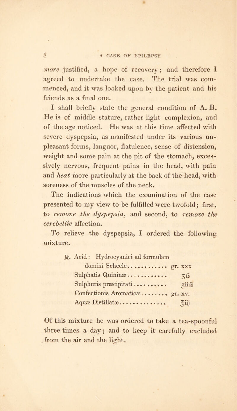 more justified, a hope of recovery ; and therefore I agreed to undertake the case. The trial was com- menced, and it was looked upon by the patient and his friends as a final one. I shall briefly state the general condition of A. B. He is of middle stature, rather light complexion, and of the age noticed. He was at this time affected with severe dyspepsia, as manifested under its various un- pleasant forms, languor, flatulence, sense of distension, weight and some pain at the pit of the stomach, exces- sively nervous, frequent pains in the head, with pain and heat more particularly at the back of the head, with soreness of the muscles of the neck. The indications which the examination of the case presented to my view to be fulfilled were twofold; first, to remove the dyspepsia, and second, to remove the cerebellic affection. To relieve the dyspepsia, I ordered the following mixture. R. Acid : Hydrocyanici ad formulam domini Scheele gr. xxx Sulphatis Quininse............ Sulphuris praecipitati.... ...... Confectionis Aromaticae gr. xv. Aquae Distillatae ^iij Of this mixture he was ordered to take a tea-spoonful three times a day; and to keep it carefully excluded from the air and the light.