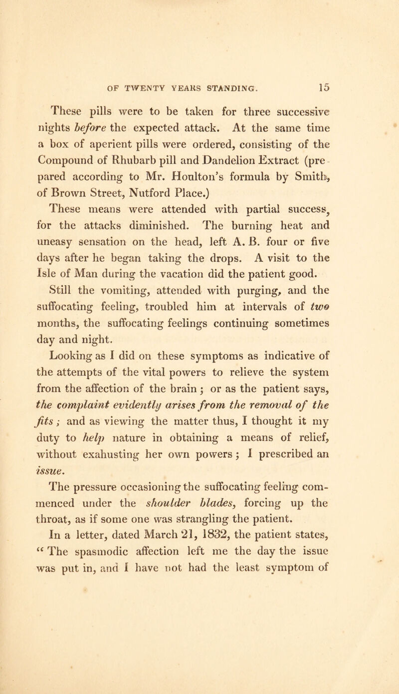 These pills were to be taken for three successive nights before the expected attack. At the same time a box of aperient pills were ordered, consisting of the Compound of Rhubarb pill and Dandelion Extract (pre pared according to Mr. Houlton’s formula by Smith, of Brown Street, Nutford Place.) These means were attended with partial success, for the attacks diminished. The burning heat and uneasy sensation on the head, left A. B. four or five days after he began taking the drops. A visit to the Isle of Man during the vacation did the patient good. Still the vomiting, attended with purging, and the suffocating feeling, troubled him at intervals of two months, the suffocating feelings continuing sometimes day and night. Looking as I did on these symptoms as indicative of the attempts of the vital powers to relieve the system from the affection of the brain; or as the patient says, the complaint evidently arises from the removal of the Jits; and as viewing the matter thus, I thought it my duty to help nature in obtaining a means of relief, without exahusting her own powers; I prescribed an issue. The pressure occasioning the suffocating feeling com- menced under the shoulder blades, forcing up the throat, as if some one was strangling the patient. In a letter, dated March 21, 1832, the patient states, “ The spasmodic affection left me the day the issue was put in, and I have not had the least symptom of