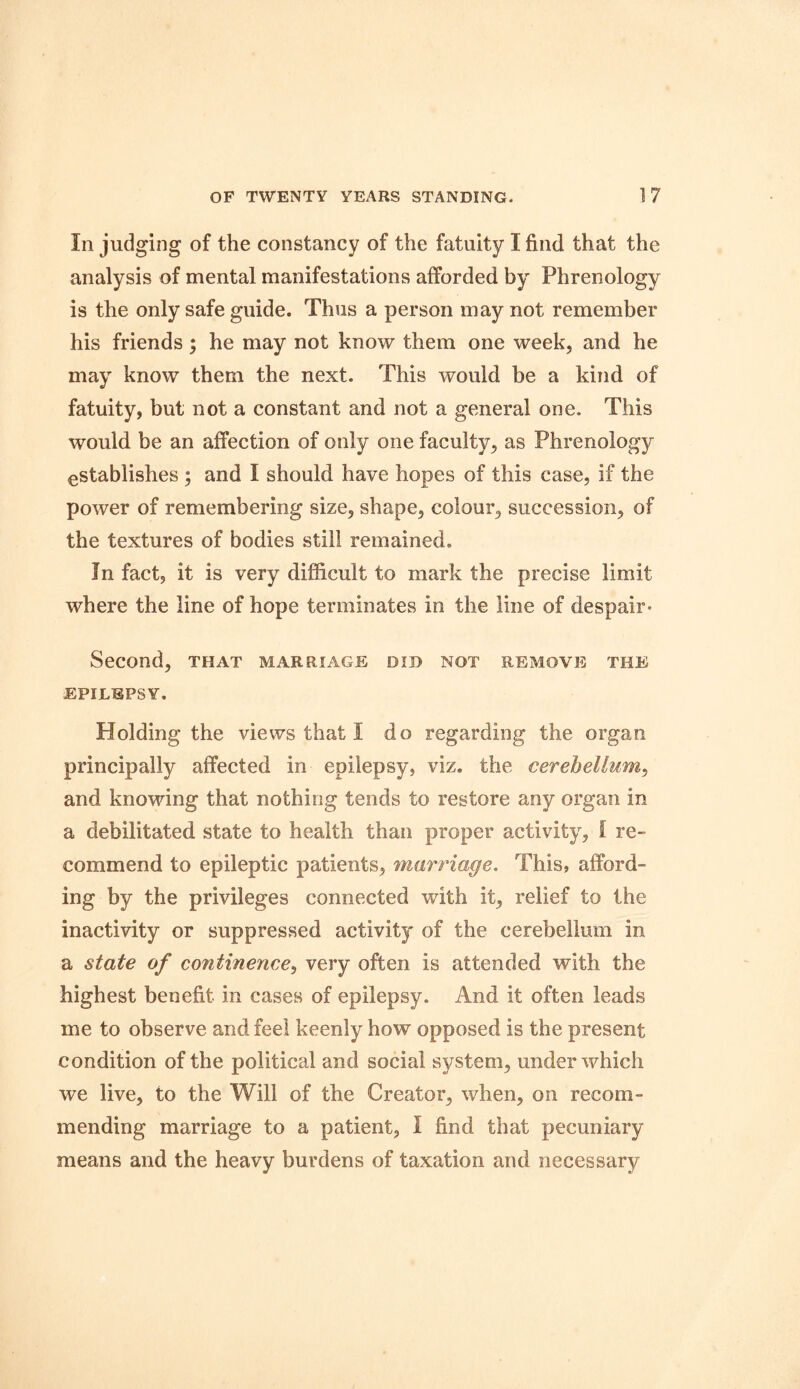 Iii judging of the constancy of the fatuity I find that the analysis of mental manifestations afforded by Phrenology is the only safe guide. Thus a person may not remember his friends; he may not know them one week, and he may know them the next. This would be a kind of fatuity, but not a constant and not a general one. This would be an affection of only one faculty, as Phrenology establishes ; and I should have hopes of this case, if the power of remembering size, shape, colour, succession, of the textures of bodies still remained. In fact, it is very difficult to mark the precise limit where the line of hope terminates in the line of despair* Second, that marriage did not remove the EPILEPSY, Holding the views that I do regarding the organ principally affected in epilepsy, viz. the cerebellum, and knowing that nothing tends to restore any organ in a debilitated state to health than proper activity, l re- commend to epileptic patients, marriage. This, afford- ing by the privileges connected with it, relief to the inactivity or suppressed activity of the cerebellum in a state of continence, very often is attended with the highest benefit in cases of epilepsy. And it often leads me to observe and feel keenly how opposed is the present condition of the political and social system, under which we live, to the Will of the Creator, when, on recom- mending marriage to a patient, I find that pecuniary means and the heavy burdens of taxation and necessary