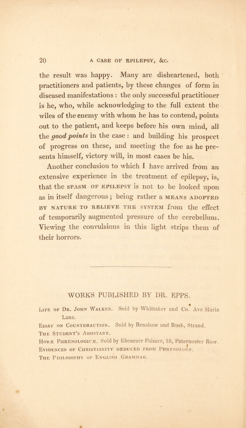 the result was happy. Many are disheartened, both practitioners and patients, by these changes of form in diseased manifestations : the only successful practitioner is he, who, while acknowledging to the full extent the wiles of the enemy with whom he has to contend, points out to the patient, and keeps before his own mind, all the good points in the case : and building his prospect of progress on these, and meeting the foe as he pre- sents himself, victory will, in most cases be his. Another conclusion to which I have arrived from an extensive experience in the treatment of epilepsy, is, that the spasm of epilepsy is not to be looked upon as in itself dangerous ; being rather a means adopted BY NATURE TO RELIEVE THE SYSTEM from the effect of temporarily augmented pressure of the cerebellum. Viewing the convulsions in this light strips them of their horrors. WORKS PUBLISHED BY DR. EPPS. « Life of Dr. John Walker. Sold by Whittaker and Co. Ave Maria Lane. Essay on Counteraction. Sold by Renshaw and Rush, Strand. The Student’s Assistant. Horie Phrenologies. Sold by Ebenezer Palmer, 18, Paternoster Row. Evidences of Christianity deduced from Phrenology. The Philosophy of English Grammar.