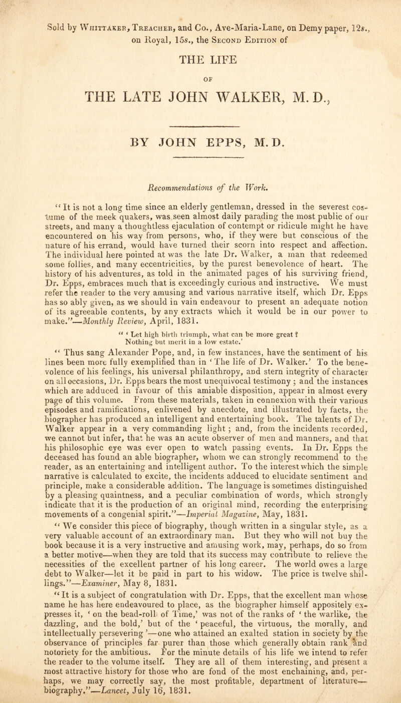 Sold by Whittaker, Treacher, and Co., Ave-Maria-Lane, on Demy paper, 12$.} on lloyal, 15s., the Second Edition of THE LIFE OF THE LATE JOHN WALKER, M. D., BY JOHN EPPS, M. D. Recommendations of the Work. “ It is not a long time since an elderly gentleman, dressed in the severest cos- tume of the meek quakers, was seen almost daily parading the most public of our streets, and many a thoughtless ejaculation of contempt or ridicule might he have encountered on his way from persons, who, if they were but conscious of the nature of his errand, would have turned their scorn into respect and affection. The individual here pointed at was the late Dr. Walker, a man that redeemed some follies, and many eccentricities, by the purest benevolence of heart. The history of his adventures, as told in the animated pages of his surviving friend. Dr. Epps, embraces much that is exceedingly curious and instructive. We must refer the reader to the very amusing and various narrative itself, which Dr. Epps has so ably given, as we should in vain endeavour to present an adequate notion of its agreeable contents, by any extracts which it would be in our power to make/’—Monthly Review, April, 1831. “ * Let high birth triumph, what can be more great ? Nothing but merit in a low estate.’ “ Thus sang Alexander Pope, and, in few instances, have the sentiment of his lines been more fully exemplified than in ‘ The life of Dr. Walker.’ To the bene- volence of his feelings, his universal philanthropy, and stern integrity of character on all occasions, Dr. Epps bears the most unequivocal testimony ; and the instances which are adduced in favour of this amiable disposition, appear in almost every page of this volume. From these materials, taken in connexion with their various episodes and ramifications, enlivened by anecdote, and illustrated by facts, the biographer has produced an intelligent and entertaining book. The talents of Dr. Walker appear in a very commanding light; and, from the incidents recorded, we cannot but infer, that he was an acute observer of men and manners, and that his philosophic eye was ever open to watch passing events. In Dr. Epps the deceased has found an able biographer, whom we can strongly recommend to the reader, as an entertaining and intelligent author. To the interest which the simple narrative is calculated to excite, the incidents adduced to elucidate sentiment and principle, make a considerable addition. The language is sometimes distinguished by a pleasing quaintness, and a peculiar combination of words, which strongly indicate that it is the production of an original mind, recording the enterprising movements of a congenial spirit.”—Imperial Magazine, May, 1831. “ We consider this piece of biography, though written in a singular style, as a very valuable account of an extraordinary man. But they who will not buy the book because it is a very instructive and amusing work, may, perhaps, do so from a better motive—when they are told that its success may contribute to relieve the necessities of the excellent partner of his long career. The world owes a large debt to Wralker—let it be paid in part to his widow. The price is twelve shil- lings.”—Examiner, May 8, 1831. “ It is a subject of congratulation with Dr. Epps, that the excellent man whose name he has here endeavoured to place, as the biographer himself appositely ex- presses it, e on the bead-rolL of Time,’ was not of the ranks of ‘ the warlike, the dazzling, and the bold,’ but of the ‘ peaceful, the virtuous, the morally, and intellectually persevering ’—one who attained an exalted station in society by the observance of principles far purer than those which generally obtain rank and notoriety for the ambitious. For the minute details of his life we intend to refer the reader to the volume itself. They are all of them interesting, and present a most attractive history for those who are fond of the most enchaining, and, per- haps, we may correctly say, the most profitable, department of literature— biography.”—Lancet, July 16, 1831.