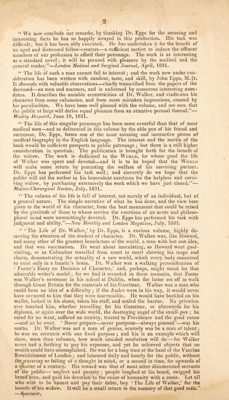 9 “ We now conclude our remarks, by thanking Dr. Epps for the amusing and interesting facts he has so happily arrayed in this production. His task was difficult; but it has been ably executed. He has undertaken it for the benefit of an aged and distressed fellow-creature—a sufficient motive to induce the affluent members of our profession to afford their patronage. The work is as interesting as a standard novel; it will be perused with pleasure by the medical and the general reader.”—London Medical and Surgical Journal, April, 1831. “ The life of such a man cannot fail to interest; and the work now under con- sideration has been written with candour, taste, and skill, by John Epps, M.D. It abounds with valuable observations—chiefly transcribed from the papers of the deceased—on men and manners, and is enlivened by numerous interesting anec- dotes. It describes the amiable eccentricities of Dr. Walker, and vindicates his character from some calumnies, and from more mistaken impressions, created by his peculiarities. We have been well pleased with the volume, and are sure that the public at large will derive equal pleasure from an attentive perusal thereof.”— Weekly Disputed, June 19, 1831. “ The life of this singular personage has been more eventful than that of most medical men—and as delineated in this volume by the able pen of his friend and successor, Dr. Epps, forms one of the most amusing and instructive pieces of medical biography in the English language. The interest and the merits of the book would be sufficient passports to public patronage ; but there is a still higher consideration in question. The publication is brought forth for the benefit of the widow. The work is dedicated to the World, for whose good the life of Walker was spent and devoted—and it is to be hoped that the World will make some return by promoting the welfare of his surviving partner. Dr. Epps has performed his task well; and sincerely do we hope that the public will aid the author in his benevolent exertions for the helpless and survi- ving widow, by purchasing extensively the work which we have just closed.”— Medic o-Chirurgical Review, July, 1831. “ The volume of his life is full of interest, not merely of an individual, but of a general nature. The simple narrative of what he has done, and the view here given to the world of his character, form the best monument that could be raised by the gratitude of those to whose service the exertions of an acute and philoso- phical mind were unremittingly devoted. Dr. Epps has performed his task with judgment and ability.”—New Monthly and London Magazine, July, 1831. “ ‘ The Life of Dr. Walker,’ by Dr. Epps, is a curious volume, highly de- serving the attention of the student of character. Dr. Walker was, like Howard, and many other of the greatest benefactors of the world, a man with but one idea, and that was vaccination. He went about inoculating, as Howard went gaol- visiting, or as Columbus travelled from court to court showing his maps and charts, demonstrating the actuality of a new world, which every body conceived to exist only in a fanatic’s brain. Dr. Walker was a walking personification of ‘ Foster’s Essay on Decision of Character,’ and, perhaps, might stand for that admirable writer’s model; for we find it recorded in these memoirs, that Foster was Walker’s successor in his school at Dublin, when the latter set off to walk through Great Britain for the materials of his Gazetteer. Walker was a man who could form no idea of a difficulty ; if the Andes were in his way, it would never have occurred to him that they were inaccessible. Fie would have buckled on his wallet, looked to his shoes, taken his staff, and scaled the barrier. No privation ever touched him, whether travelling for his Gazetteer, or afterwards for his diploma, or again over the wide world, the destroying angel of the small-pox ; he cared for no want, suffered no anxiety, trusted to Providence and the good cause —and on he went. ‘ Never prepare—never postpone—always proceed ’—was his motto. Dr. Walker was not a man of genius, scarcely was he a man of talent; he was an eccentric with one fixed purpose; and his is an example which will show, more than volumes, how much unaided resolution will do — for Walker never had a farthing to pay his expenses, and yet he achieved objects that no wealth could have accomplished. He was for a long time at the head of the Vaccine Establishment of London ; and laboured daily and hourly for the public, without the wavering or failing of a thought in mind, or a second in time, for upwards of a quarter of a century. His reward was that of most other disinterested servants of the public— neglect and poverty ; people laughed at his beard, twigged his broad brim, and paid his devotion to the cause of humanity with a sneer. Let all who wish to be honest and pay their debts, buy ‘ The Life of Walker,’ for the benefit of his widow. It will be a small return to the memory of that good man.” —Spectator.