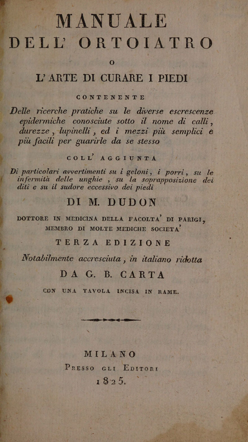 MI lenti - MANUALE (DELL ORTOIATRO (0) © L'ARTE DI CURARE I PIEDI i CONTENENTE . Delle ricerche pratiche su le diverse escrescenze | epidermiche conosciute sotto il nome di calli, durezze , lupinelli , ed © mezzi più semplici è più facili per guarirle da se stesso CO LL':CA G I'UFNUA Di particolari avvertimenti su i geloni, i porri, su le infermità delle unghie , su la soprapposizione dei diti e su il sudore eccessivo dei piedi | 98 DI M. DUDON ) DOTTORE IN MEDICINA DELLA FACOLTA” DI PARIGI, 3 MEMBRO DI MOLTE MEDICHE SOCIETA” } TERZA EDIZIONE Notabilmente accresciuta ; in italiano ridotta DA G. B. CARTA > CON UNA TAVOLA INCISA IN RAME, @ MILANO | Presso GLi Eptrori 19:25. n