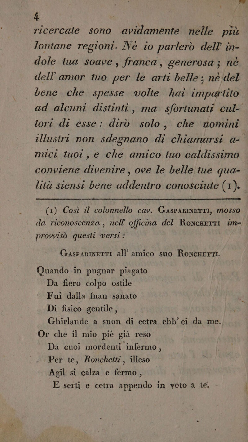 ricercate sono avidamente nelle più lontane regioni. Né io parlerò dell’ in- dole tua soave, franca, generosa ; né dell’amor tuo per le arti belle ; né del bene che spesse volte hai impartito ad alcuni distinti, ma sfortunati cul- tori di esse: dirò solo, che wtomini illustri non sdegnano di chiamarsi a- mici tuoi, e che amico tuo caldissimo conviene divenire, ove le belle tue qua- lità siensi bene addentro conosciute (1 (1) Così il colonnello cav. GAsPARINETTI, mosso da riconoscenza , nell’ officina del RoncartTI im- provvisò questi Versi : GasparinerTI all’ amico suo RoncHeETTI, Quando in pugnar piagato Da fiero colpo ostile Fui dalla finan sanato Di fisico gentile, Ghirlande a suon di cetra ebb’ei da me. Or che il mio piè già reso Da cuoi mordenti infermo, Per te, Aonchetti, illeso Agil si calza e fermo, E serti e cetra appendo in voto a te. -