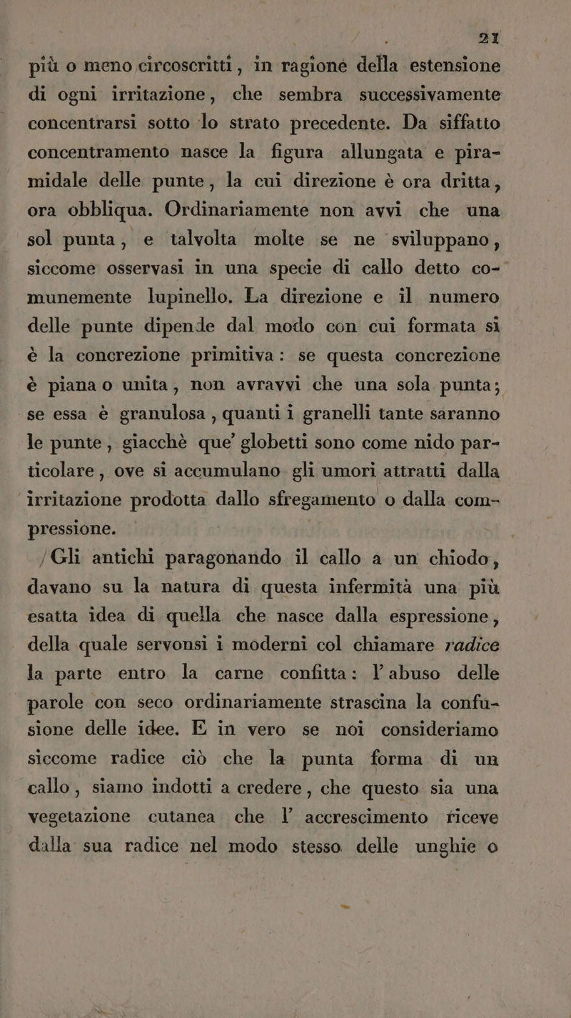 più o meno circoscritti, in ragione della estensione di ogni irritazione, che sembra successivamente concentrarsi sotto ‘lo strato precedente. Da siffatto concentramento nasce la figura allungata e pira- midale delle punte, la cui direzione è ora dritta, ora obbliqua. Ordinariamente non avvi che una sol punta, e talvolta molte se ne ‘sviluppano, siccome osservasi in una specie di callo detto co-’ munemente lupinello. La direzione e il numero delle punte dipende dal modo con cui formata si è la concrezione primitiva: se questa concrezione è piana o unita, non avravvi che una sola punta; ‘se essa è granulosa , quanti i granelli tante saranno le punte, giacchè que’ globetti sono come nido par- ticolare, ove si accumulano. gli umori attratti dalla irritazione prodotta dallo sfregamento o dalla com- pressione. i /Gli antichi paragonando il callo a un chiodo, davano su la natura di questa infermità una più esatta idea di quella che nasce dalla espressione, della quale servonsi i moderni col chiamare radice la parte entro la carne confitta: l'abuso delle parole con seco ordinariamente strascina la confu- sione delle idee. E in vero se noi consideriamo siccome radice ciò che la punta forma di un callo, siamo indotti a credere, che questo sia una vegetazione cutanea che l’ accrescimento riceve dalla sua radice nel modo stesso delle unghie o