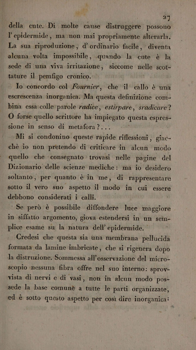 “i della cute. Di molte cause distruggere possono l'epidermide, ma non mai propriamente alterarla. La sua riproduzione, d’ ordinario facile, diventa alcuna volta impossibile, quando la cute è la sede di una viva irritazione, siccome nelle scot- tature il pemfigo cronico. To concordo col Fournier, che il callo è una escrescenza inorganica. Ma questa definizione com- bina essa:colle parole radice, estirpare, sradicare? O forse quello scrittore ha impiegato chain espres- sione in senso di metafora ?. Mi si condonino queste debita riflessioni, giac- chè io non pretendo di criticare in alcun modo quello che consegnato trovasi nelle pagine del Dizionario ‘delle scienze mediche: ma io desidero soltanto, per quanto è in me, di rappresentare sotto il vero suo aspetto il modo in cui essere debbono considerati i calli. Se però è possibile diffondere luce maggiore in siffatto argomento, giova estendersi in un sein- plice esame su la natura dell’ epidermide. ‘ Credesi che questa sia una membrana pellucida formata da lamine imbricate, che si rigenera dopo la distruzione. Sommessa all’osservazione del micro- scopio ‘nessuna fibra offre nel suo interno: sprov- vista di nervi e di vasi, non in alcun modo pos- sede la base comunè a tutte le parti organizzate, ed è sotto questo aspetto per così dire inorganica: =