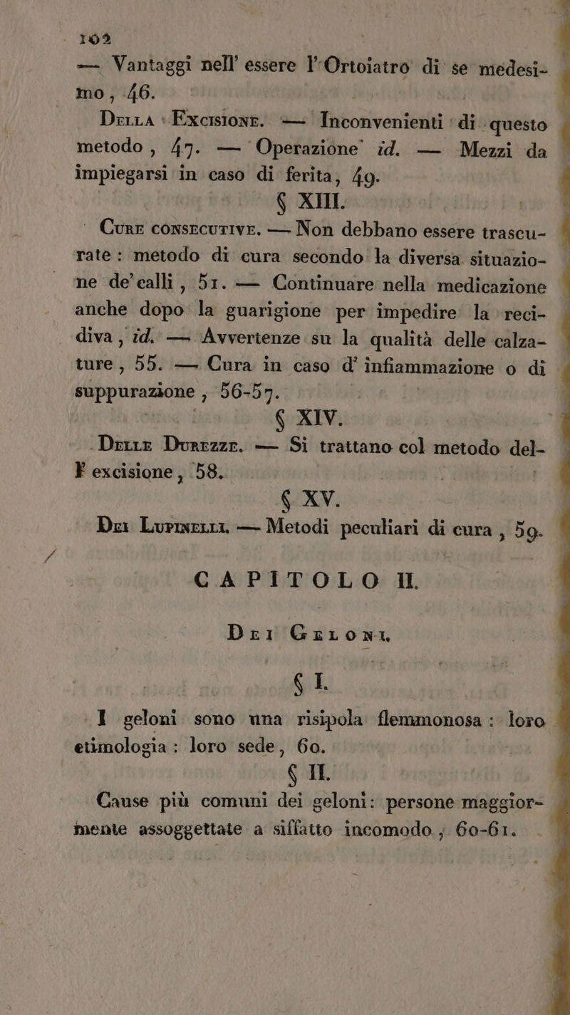 — Vantaggi nell’ essere lOrtoiatro' di' se medesi- mo, 46. Drena + Excisione. — Inconvenienti ‘di. questo metodo , 47. — Operazione id. — Mezzi da impiegarsi in caso di ferita, 4g. $ XII. ‘ Cure consecutive. — Non debbano essere trascu- rate: metodo di cura secondo: la diversa situazio- ne de'calli, 51. — Continuare nella medicazione anche dopo la guarigione per impedire: la reci- . 102 % diva , id. — Avvertenze su la qualità delle calza- ture, 55. — Cura in caso d’ infiammazione o di. rt ni 3 56-57. | 6 XIV. Dette Durezza. — Si trattano col metodo del F excisione, 58. XV. Dei Lurmerti — Metodi peculiari di cura , 59. CAPITOLO Il Dri GriLoni GI, I geloni sono wna risipola flemmonosa : loro etimologia : loro sede, 60. GIL Cause più comuni dei geloni: persone maggior- mente assoggettate a siffatto incomodo ; 60-61.