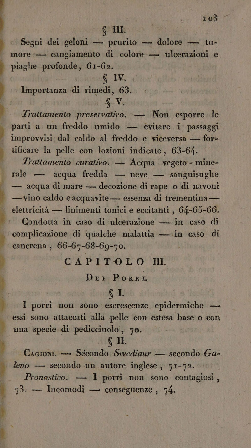 Tod Ko TI Segni dei geloni — prurito — dolore — tu- more — cangiamento di colore — ulcerazioni e piaghe profonde, 61-62. G IV. | ii di rimedi, 63. 6 V. Trattamento preservativo. — Non esporre. le parti a un freddo umido — evitare i passaggi improvvisi dal caldo al freddo e viceversa — for- tificare la pelle con lozioni indicate, 63-64. Trattamento curativo. — Acqua . vegeto - mine- rale — acqua fredda — neve — sanguisughe — acqua di mare — decozione di rape o di navoni — vino caldo e acquavite— essenza di trementina — elettricità — linimenti tonici e eccitanti , 64-65-66. Condotta in caso di ulcerazione — in caso di complicazione di qualche malattia —.in caso di cancrena , 66-67-68-69-70. CAPITOLO IL Drr Porri 6 I I porri non sono escrescenze epidermiche — essi sono attaccati alla pelle con estesa base o con una specie di pedicciuolo , 7a. $ IL Cagroni. — Secondo Swediaur — secondo Ga- feno — secondo un autore inglese , 71-72. Pronostico. — I porri non sono contagiosi , 73. — Incomodi — conseguenze , 74.