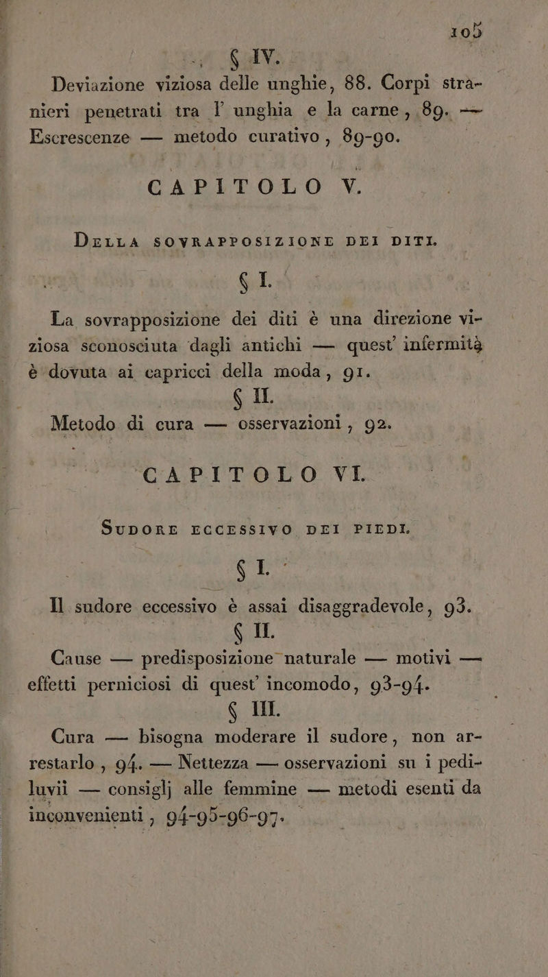 Galli. | Deviazione viziosa delle unghie, 88. Corpì stra- nieri penetrati tra 1 unghia e la carne , 89. — Escrescenze — metodo curativo , 89-90. CAPITOLO V. DELLA SOVRAPPOSIZIONE DEI DITI. GI La sovrapposizione dei diti è una direzione vi- ziosa sconosciuta ‘dagli antichi — quest infermità è dovuta ai capricci della moda, gi. | g IL Metodo di cura — osservazioni, 92. CAPITOLO VI. SuDORE ECCESSIVO DEI PIEDI. Si Il sudore eccessivo è assai disaggradevole, 93. $ II i Cause — predisposizione naturale — motivi — effetti perniciosi di quest incomodo, 93-94. G IM Cura — bisogna moderare il sudore, non ar- restarlo , 94. — Nettezza — osservazioni su i pedi- luvii — consiglj alle femmine — metodi esenti da inconvenienti , 94-95-96-97.