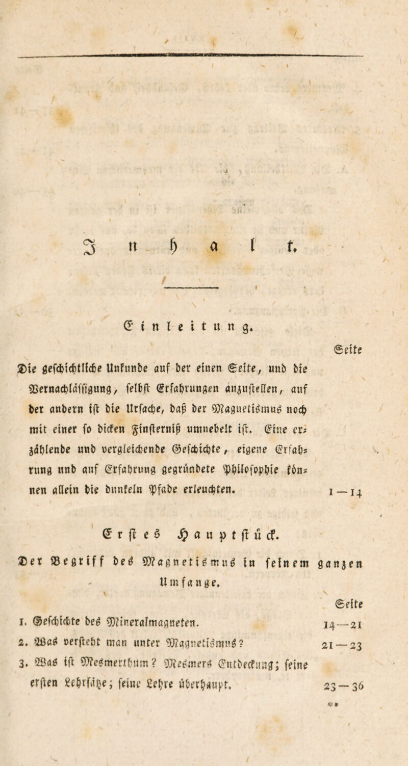 / 3 it 6 a J f, / -» I ' I \ • * 9 t I Einleitung, 2>te gefcfcicbtllcbe Unftinbe auf ber einen gelte, unb bie sBernacbldffigung, felbfl Erfahrungen anaufteflen, auf bet anbetn t(t bte Urfacfee, bap ber 9)?agueti6mug noch mit einer fo bicfen §inflerntjj umnebelt ifr. Eine er; jählenbe unb uergleicbenbe ©efebtebte, eigene Erfa&s rung unb auf Erfahrung gegrünbete 9)l)i(ofoj?bie fbns nen allein bie bunfeln ^3fabe erleuchten. £ r e S S) a u p t f! ü cf. $et begriff b e ä $0?agneti£mu6 tn feinem tlm fa nge, \ 1. ®efd)icbte beg 9)Zineralmagneten. 2. 2ßa£ oerftebt man unter 9J?ggnetiämu$? 3. >Baö tfi $?e$mertbum ? 9Jiegmer$ Entbecfung; feine erfien Sthtfdfce; feine überhaupt. gelte 1-14 ganzen \ Seite 14—21 21 — 23 23 — 36 t