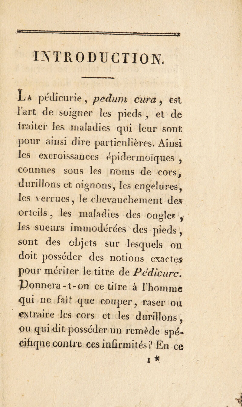 INTRODUCTION. La pedicurie, pedum cura, est l’art de soigner les pieds , et de traiter les. maladies qui leur sont pour ainsi dire particulières. Ainsi les excroissances épidermoïques , connues sous les noms de cors, durillons et oignons, les engelures, les verrues, le chevauchement des orteils , les maladies des ongles « les sueurs immodérées des pieds, sont des objets sur lesquels on doit posséder des notions exactes pour mériter le titre de Pédicure. Donnera-t-on ce tifre à l’homme qui ne fait que couper, raser ou extraire les cors et les durillons ? ou qui dit posséder un remède spé- cifique contre ces infirmités? En ce