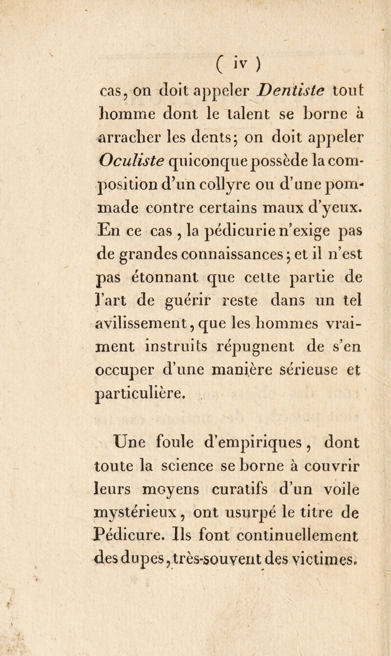 cas, on doit appeler Dentiste tout homme dont le talent se borne à •arracher les dents; on doit appeler Oculiste quiconque possède la com- position d’un collyre ou d’une pom- made contre certains maux d’yeux. En ce cas , la pédicurie n’exige pas de grandes connaissances ; et il n’est pas étonnant que cette partie de l’art de guérir reste dans un tel avilissement, que les hommes vrai- ment instruits répugnent de s’en occuper d’une manière sérieuse et particulière. Une foule d’empiriques ? dont toute la science se borne à couvrir leurs moyens curatifs d’un voile mystérieux ? ont usurpé le titre de Pédicure. Ils font continuellement des dupes, très-souvent des victimes.