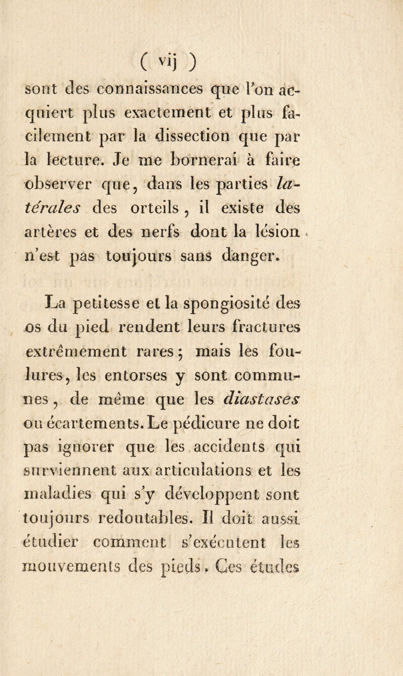 sont des connaissances qne Ton ac- qaiert plus exactement et plus fa- cilement par la dissection cpie par la lecture. Je me bornerai à faire observer que, dans les parties la- térales des orteils , il existe des artères et des nerfs dont la lésion. * n’est pas toujours sans danger. La petitesse et la spongiosité des os du pied rendent leurs fractures extrêmement rares ; mais les fou- lures, les entorses y sont commu- nes , de meme que les cliastases ou écartements.Le pédicure ne doit pas ignorer que les accidents qui surviennent aux articulations et les maladies qui s’y développent sont toujours redoutables. ï! doit aussi étudier comment s’exécutent les mouvements des pieds, Ges études