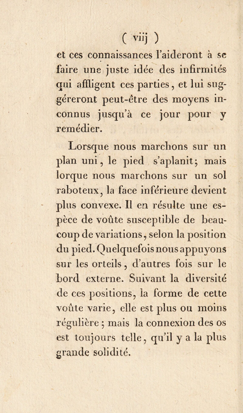 ( vii'j ) et ces connaissances l’aideront à se faire une juste idée des infirmités qui affligent ces parties, et lui sug- géreront peut-être des moyens in- connus jusqu’à ce jour pour y remédier. Lorsque nous marchons sur un plan uni, le pied s’aplanit; mais lorque nous marchons sur un sol raboteux? la face inférieure devient plus convexe. Il en résulte une es- pèce de voûte susceptible de beau- coup de variations , selon la position du pied. Quelquefois nous appuyons sur les orteils, d’autres fois sur le bord externe. Suivant la diversité de ces positions , la forme de cette voûte varie ? elle est plus ou moins régulière ; mais la connexion des os est toujours telle, qu’il y a la plus grande solidité.