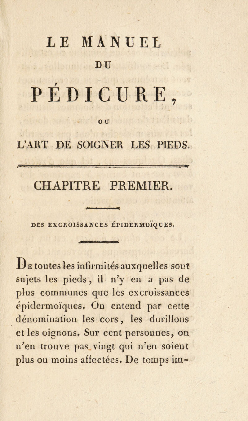 LE MANUEL DU PÉDICURE, ou L’ART DE SOIGNER LES PIEDS. CHAPITRE PREMIER. DES EXCROISSANCES ÉPIDERMOIQUES, De toutes les infirmités auxquelles sont sujets les pieds , il n’y en a pas de plus communes que les excroissances épidermoïques» On entend par cette dénomination les cors, les durillons et les oignons. Sur cent personnes, on n’en trouve pas vingt qui n’en soient plus ou moins affectées. De temps irn-