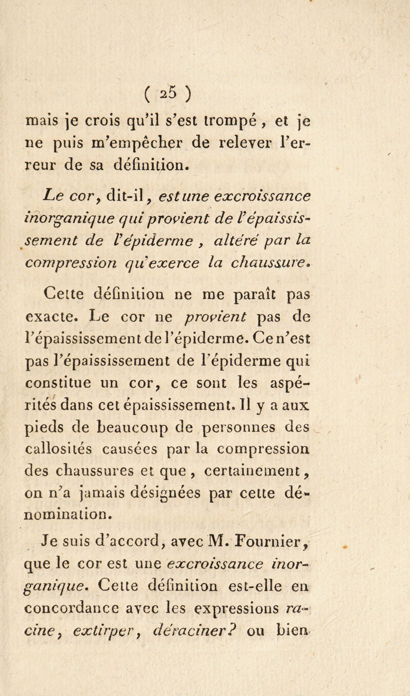 ( ^ ) mais je crois qu’il s’est trompé , et je ne puis m’empêcher de relever l’er- reur de sa définition. Le cory dit-il, estime excroissance inorganique qui provient de l’épaissis- sement de Vépiderme , altéré par la compression qu'exerce la chaussure. Celte définition ne me paraît pas exacte. Le cor ne provient pas de l’épaississement de l’épiderme. Ce n’est pas l’épaississement de l'épiderme qui constitue un cor, ce sont les aspé- rités dans cet épaississement. Il y a aux pieds de beaucoup de personnes des callosités causées par la compression des chaussures et que, certainement, on n’a jamais désignées par cette dé- nomination. Je suis d’accord, avec M. Fournier, que le cor est une excroissance inor- ganique. Celte définition est-elle en concordance avec les expressions ra- cine , extirper y déraciner ? ou bien