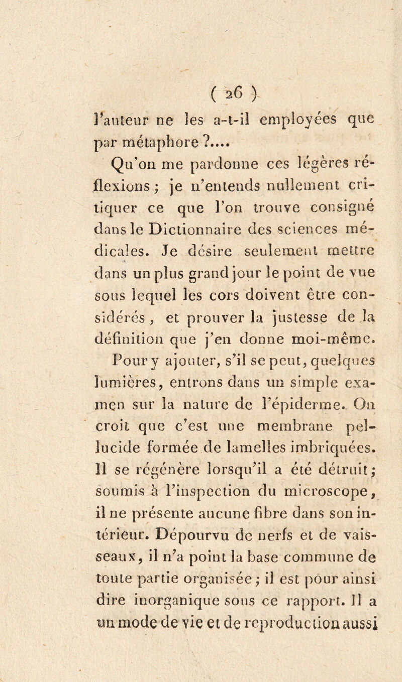 ( 36 ) l’auteur ne les a-t-il employées que par métaphore ?...* Qu’on me pardonne ces légères ré- flexions ; je n’entends nullement cri- tiquer ce que l’on trouve consigné dans 3e Dictionnaire des sciences mé- dicales. Je désire seulement mettre dans un plus grand jour le point de vue sous lequel les cors doivent être con- sidérés , et prouver la Justesse de la définition que j’en donne moi-même. Pour y ajouter, s’il se peut, quelques lumières, entrons dans un simple exa- men sur la nature de l’épiderme. On croit que c’est une membrane peî- îucide formée de lamelles imbriquées. Il se régénère lorsqu’il a été détruit; soumis h l’inspection du microscope, il ne présente aucune fibre dans son in- térieur. Dépourvu de nerfs et de vais- seaux, il n’a point la base commune de toute partie organisée ; il est pour ainsi dire inorganique sons ce rapport. Il a un mode de vie et de reproduction aussi