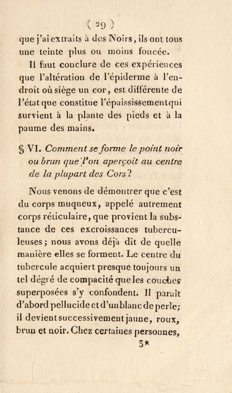 ( 2 9 ) que j’ai extraits à des Noirs, iis ont tous une teinte plus ou moins foncée. 11 faut conclure de ces expériences que l’altération de l’épiderme à Feu- droit où siège un cor, est différente de Fétatque constitue l’épaississementqiii survient à la plante des pieds et à la paume des mains. § VI. Comment se forme le point noir ou brun que f on aperçoit au centre de la plupart des Cors'l Nous venons de démontrer que c’est du corps muqueux, appelé autrement corps réticulaire, que provient la subs- tance de ces excroissances tubercu- leuses ; nous avons déjà dit de quelle manière elles se forment. Le centre du tubercule acquiert presque toujours un tel degré de compacité que les couches superposées s’y confondent. Il paraît d’abord peîlucide et d’unblanc de perle; il devient successivement jaune, roux, brun et noir, Chez certaines personnes, 5*