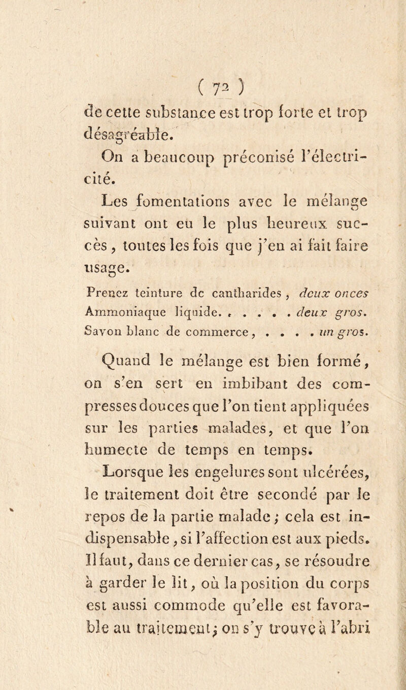 de cette substance est trop forte et trop désagréable. On a beaucoup préconisé Pélectri- • r cite. Les fomentations avec ie mélange suivant ont eu le plus heureux suc- cès , toutes les fois que j’en ai fait faire usage. Prenez teinture de cantharides , deux onces Ammoniaque liquide. ..... deux gros. Savon Liane de commerce, . . . . un gros. Quand le mélange est bien formé, on s’en sert en imbibant des com- presses douces que Ton tient appliquées sur les parties malades, et que Ton humecte de temps en temps. Lorsque les engelures sont ulcérées, le traitement doit être secondé par le repos de la partie malade; cela est in- dispensable , si raffection est aux pieds. Il faut, dans ce dernier cas, se résoudre k garder le lit, oli la position du corps est aussi commode qu’elle est favora- ble au traitement; on s y trouve à Pafori