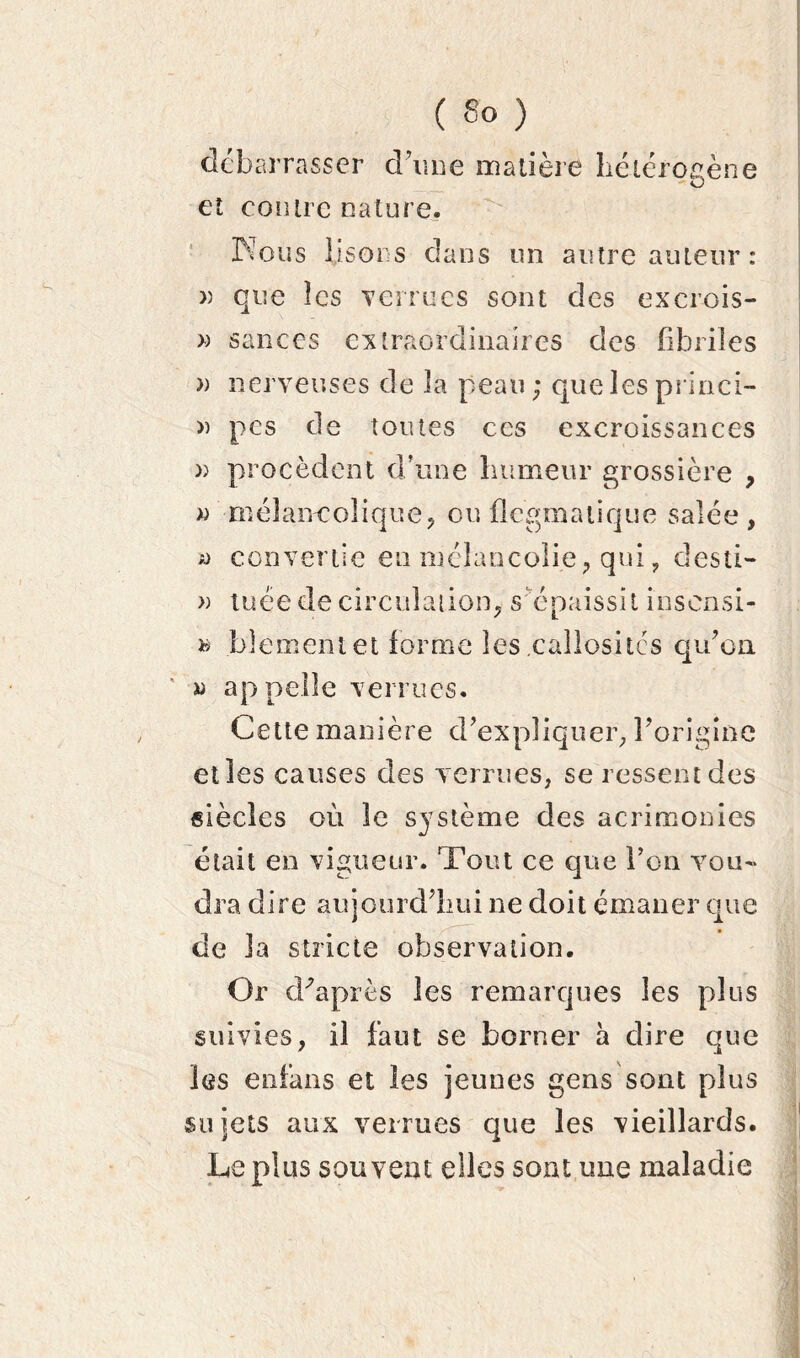 debarrasser d’une matière hétérogène et contre nature. Nous lisons dans un autre auteur: » que les verrues sont des exerois- » sauces extraordinaires des fibriîes » nerveuses de la peau; que les prinei- » pes de toutes ces excroissances » procèdent d’une humeur grossière , « mélancolique, ou flegmatique salée, a> convertie eu mélancolie, qui , desti- » tuée de circulation, s épaissit insensi- » blemeniet forme les callosités qu’on. » appelle verrues. Cette manière d’expliquer, l’origine et les causes des verrues, se ressent des siècles où 3e système des acrimonies était en vigueur. Tout ce que l’on vou- dra dire aujourd’hui ne doit émaner que de la stricte observation. Or d'après les remarques les plus suivies, il faut se borner a dire que les enfans et les jeunes gens sont plus sujets aux verrues que les vieillards. Le plus souvent elles sont une maladie