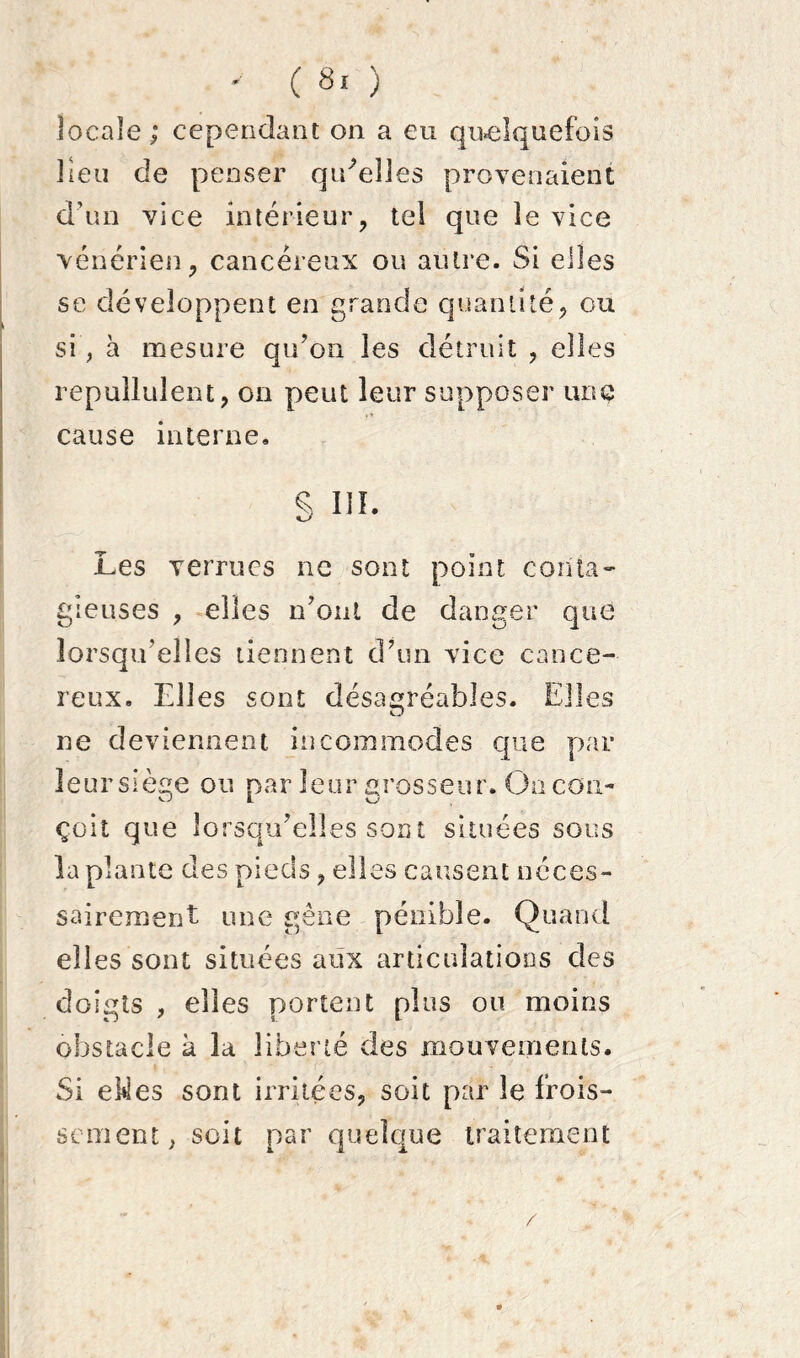 locale; cependant on a eu quelquefois lieu de penser qtdeîles provenaient d’un vice intérieur, tel que le vice vénérien, cancéreux ou autre. Si elles se développent en grande quantité, ou si’, à mesure qu’on les détruit , elles repullulent, on peut leur supposer une cause interne. s ni. Les verrues ne sont point conta- gieuses , elles n’onl de danger que lorsqu’elles tiennent d’un vice cancé- reux. Elles sont désagréables. Elles ne deviennent incommodes que par leur siège ou par leur grosseur. On con- çoit que lorsqu’elles sont situées sous la plante des pieds, elles causent néces- sairement une gêne pénible. Quand elles sont situées aux articulations des doigts , elles portent plus ou moins obstacle à la liberté des mouvements. Si eMes sont irritées, soit par le frois- sement; soit par quelque traitement