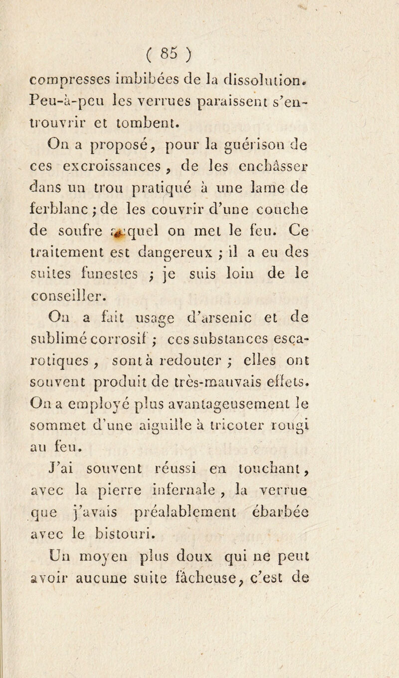 compresses imbibées de la dissolution. Peu-à-peu les verrues paraissent s’en- trouvrir et tombent. On a proposé, pour la guérison de ces excroissances , de les enchâsser dans un trou pratiqué à une lame de ferblanc ; de les couvrir d’une couche de soufre r^quel on met le feu. Ce traitement est dangereux ; il a eu des suites funestes ; je suis loin de le conseiller. On a fait usage d’arsenic et de sublimé corrosif ; ces substances esça- rotiques , sont à redouter ; elles ont souvent produit de très-mauvais effets. Oa a employé plus avantageusement le sommet d’une aiguille à tricoter rougi au feu. J’ai souvent réussi en louchant, avec la pierre infernale , la verrue que j’avais préalablement ébarbée avec le bistouri. Un moyen plus doux qui ne peut avoir aucune suite fâcheuse, c’est de