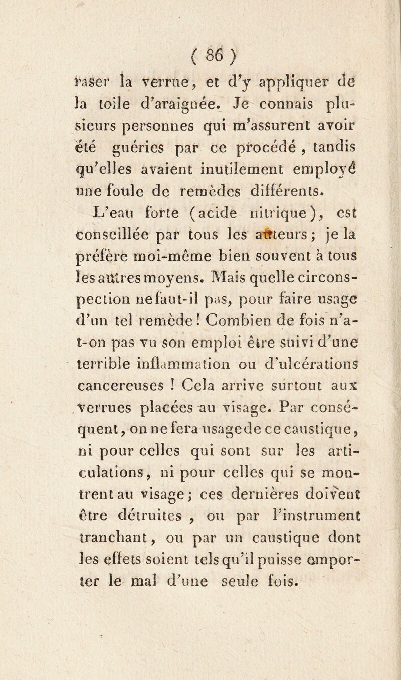 raser la verrue, et d’y appliquer de la toile d’araignée. Je connais plu- sieurs personnes qui m’assurent avoir été guéries par ce procédé , tandis qu’elles avaient inutilement employé une foule de remèdes différents. L’eau forte (acide nitrique), est conseillée par tous les atneurs ; je la préfère moi-même bien souvent à tous les autres moyens. Mais quelle circons- pection ne faut-il pas, pour faire usage d’un tel remède ! Combien de fois n’a- t-on pas vu son emploi être suivi d’une terrible inflammation ou d’ulcérations cancéreuses ! Cela arrive surtout aux Verrues placées au visage. Par consé- quent, on ne fera usagede ce caustique, ni pour celles qui sont sur les arti- culations, ni pour celles qui se mon- trent au visage; ces dernières doivent être détruites , ou par l’instrument tranchant, ou par un caustique dont les effets soient tels qu’il puisse empor- ter le mal d’une seule fois.