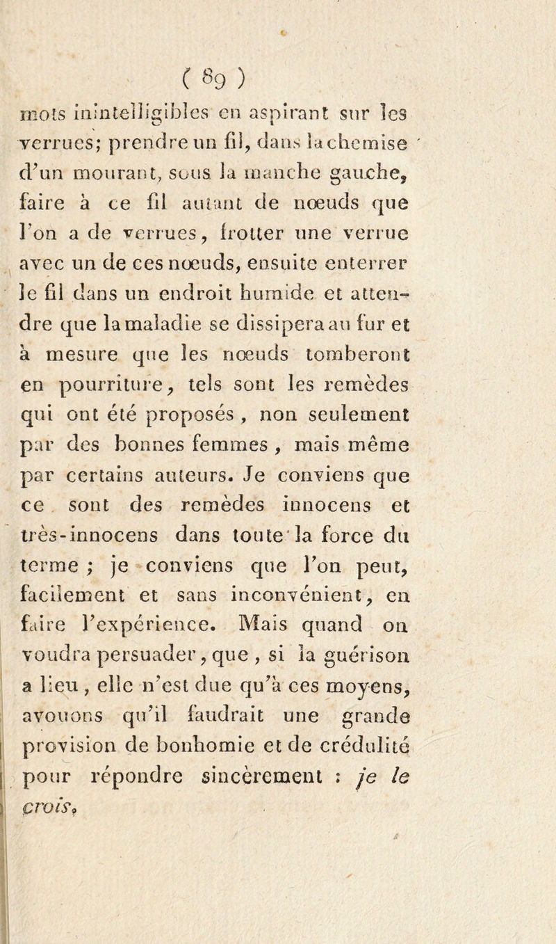 mots inintelligibles en aspirant sur les verrues; prendre un fil, dans lachemise ' d?un mourant, sous la manche gauche, faire à ce fil autant de nœuds que Ton a de verrues, frotter une verrue avec un de ces nœuds, ensuite enterrer le fil dans un endroit humide et atten- dre que la maladie se dissipera au fur et a mesure que les nœuds tomberont en pourriture, tels sont les remèdes qui ont été proposés , non seulement par des bonnes femmes , mais même par certains auteurs. Je conviens que ce sont des remèdes innocens et très-innocens dans toute la force du terme ; je conviens que Ton peut, facilement et sans inconvénient, en faire Inexpérience. Mais quand on voudra persuader, que , si la guérison a lieu, elle n’est due qu’à ces moyens, avouons qu’il faudrait une grande i provision de bonhomie et de crédulité pour répondre sincèrement : je le ’ / t B i '