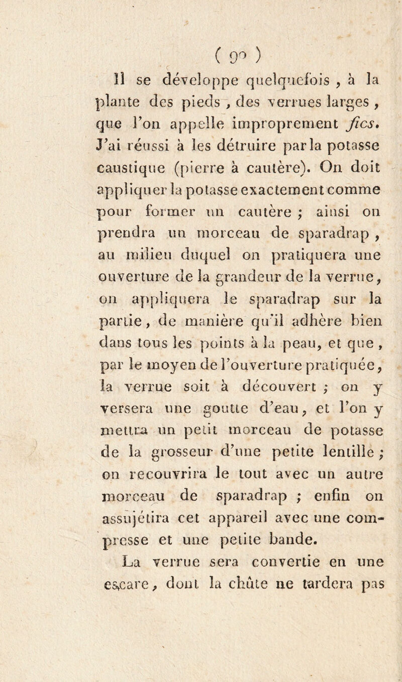 ( 9° ) • c lî se développe quelquefois , à la plante des pieds , des verrues larges , que l’on appelle improprement fies♦ J’ai réussi à les détruire parla potasse caustique (pierre à cautère). On doit appliquer la potasse exactement comme pour former un cautère ; ainsi on prendra un morceau de sparadrap , au milieu duquel on pratiquera une ouverture de la grandeur de la verrue, on appliquera le sparadrap sur la partie, de manière qu’il adhère bien dans tous les points à la peau, et que , par le moyen de l’ouverture pratiquée, la verrue soit à découvert ; on y versera une goutte d’eau, et l’on y mettra un petit morceau de potasse de la grosseur d’une petite lentille ; on recouvrira le tout avec un autre morceau de sparadrap ; enfin on assujétira cet appareil avec une com- presse et une petite bande. La verrue sera convertie en une esveare, dont la chute ne tardera pas