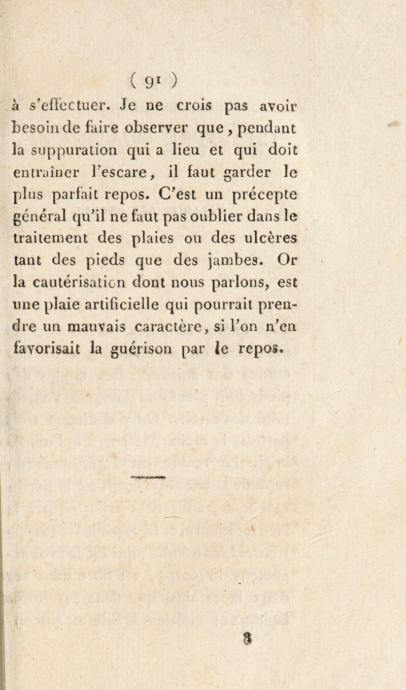 à s’effectuer. Je ne crois pas avoir besoin de faire observer que ? pendant la suppuration qui a lieu et qui doit entraîner Fescare, il faut garder le plus parlait repos. C’est un précepte général qu’il ne faut pas oublier dans le traitement des plaies ou des ulcères tant des pieds que des jambes. Or la cautérisation dont nous parlons, est une plaie artificielle qui pourrait pren- dre un mauvais caractère, si l’on n’en favorisait la guérison par ie repos. \