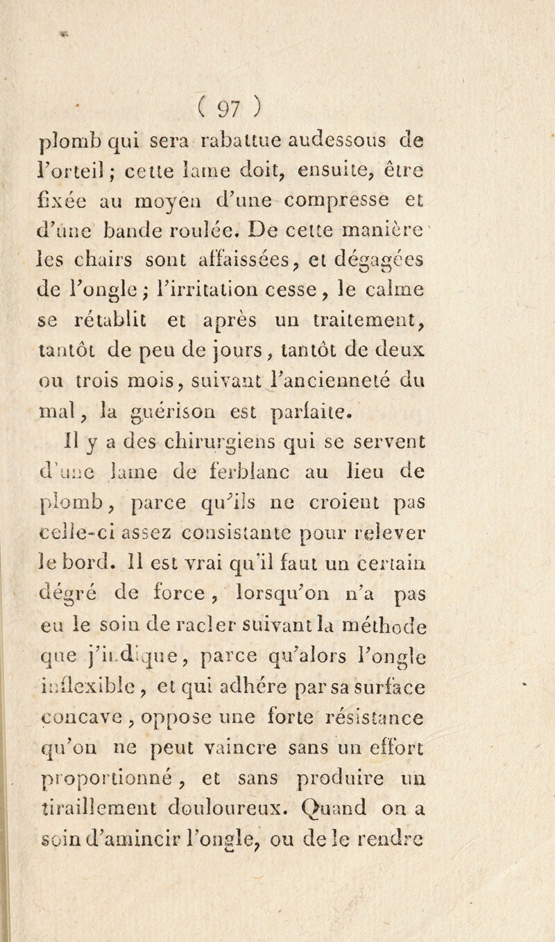 plomb qui sera rabattue audessous de l’orteil; cette lame doit, ensuite, être fixée au moyeu d’une compresse et d’une bande roulée. De cette manière les chairs sont affaissées, et dégagées de l’ongle ; l’irritation cesse, le calme se rétablit et après un traitement, tantôt de peu de jours , tantôt de deux ou trois mois, suivant l’ancienneté du mal, la guérison est parfaite. Il y a des chirurgiens qui se servent d’une lame de ferblanc au lieu de plomb, parce qu'ils ne croient pas celle-ci assez consistante pour relever le bord. 11 est vrai qu'il faut un certain dégré de force , lorsqu’on n’a pas eu le soin de racler suivant la méthode que j’indique, parce qu’alors l’ongle inflexible , et qui adhère par sa surface concave , oppose une forte résistance qu’on ne peut vaincre sans un effort proportionné, et sans produire un tiraillement douloureux. Quand on a soin d’amincir l’ongle, ou de le rendre c* f