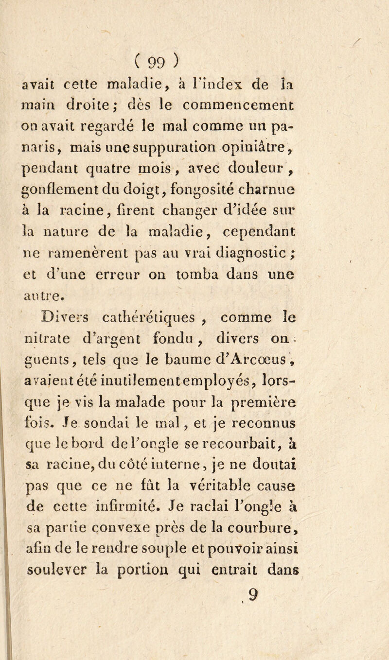 avait cette maladie, à l’index de la main droite; dès le commencement on avait regardé le mal comme un pa- naris , mais une suppuration opiniâtre, pendant quatre mois, avec douleur , gonflement du doigt, fongosité charnue à la racine, firent changer d’idée sur la nature de la maladie, cependant ne ramenèrent pas au vrai diagnostic ; et d'une erreur on tomba dans une autre. Divers cathérétiques , comme 3e nitrate d’argent fondu, divers on- guents, tels que le baume d’Arcœus, avaient été inutilement employés, lors- que je vis la malade pour la première fois. Je sondai le mal, et je reconnus que le bord de l’ongle se recourbait, à sa racine, du côté interne, je ne doutai pas que ce ne fut la véritable cause de cette infirmité. Je raclai l’ongle a sa partie convexe près de la courbure, afin de le rendre souple et pouvoir ainsi soulever la portion qui entrait dans 9