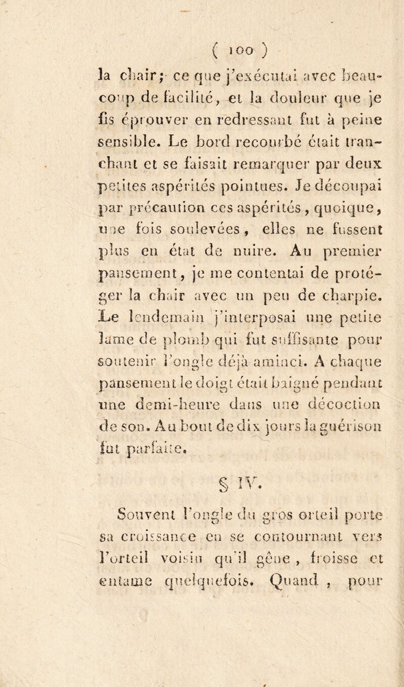 îa chair;- ce que j’exécutai avec beau- coup de facilité, et la douleur que je fis éprouver en redressant fut à peine sensible. Le bord recourbé était tran- chant et se faisait remarquer par deux petites aspérités pointues. Je découpai par précaution ces aspérités , quoique, une fois soulevées , elles ne fussent plus en état de nuire. Au premier pansement, je me contentai de proté- ger la chair avec un peu de charpie. Le lendemain j’interposai une petite lame de plomb qui fut suffisante pour soutenir l’ongle déjà aminci. A chaque pansement le doigt était baigné pendant une demi-heure dans une décoction de son. Au bout cle dix jours la guérison fat parfaite. § IV. Souvent l’ongle du gros orteil porte sa croissance en se contournant vers F orteil voisin qu’il gêne , froisse et entame quelquefois. Quand , pour i