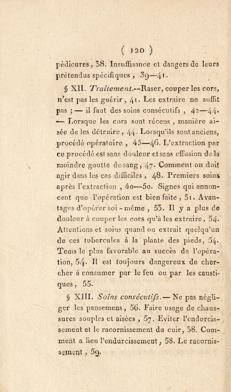 pédicures, 58. Insuffisance et dangers de leurs prétendus spécifiques , £9—41* § XII. Traitement.—Raser, couper les cors, ïdest pas les guérir, /±i. Les extraire ne suffit pas ; ■— il faut des soins consécutifs , 42“~44* -— Lorsque les cors sont récens , manière ai- sée de les détruire, 44e Lorsqu'ils sontanciens, procédé opératoire , 45—ifi. L’extraction par ce procédé est sans douleur et sans effusion delà moindre goutte de sang, 47* Comment on doit agir dans les cas difficiles , 48* Premiers soins après l’extraction , 4o—™5o. Signes qui annon- cent que l’opération est bien faite , 5i. Avan- tages d’opérer soi -même , 55. Il y a plus de douleur à couper les cors qu’à les extraire, 54* Attentions et soins quand on extrait quelqu’un de ces tubercules à la plante des pieds, 54* Tems le plus favorable an succès de l’opéra- tion, 54* L est toujours dangereux de cher- cher à consumer par le feu ou par les causti- ques, 55. § XIII. Soins consécutifs.— Ne pas négli- ger les pansemens, 56. Faire usage de chaus- sures souples et aisées , 57. Eviter l’endurcis- sement et le racornissement du cuir, 58. Com- ment a lieu l’endurcissement; 58. Le racornis- sement , 59.