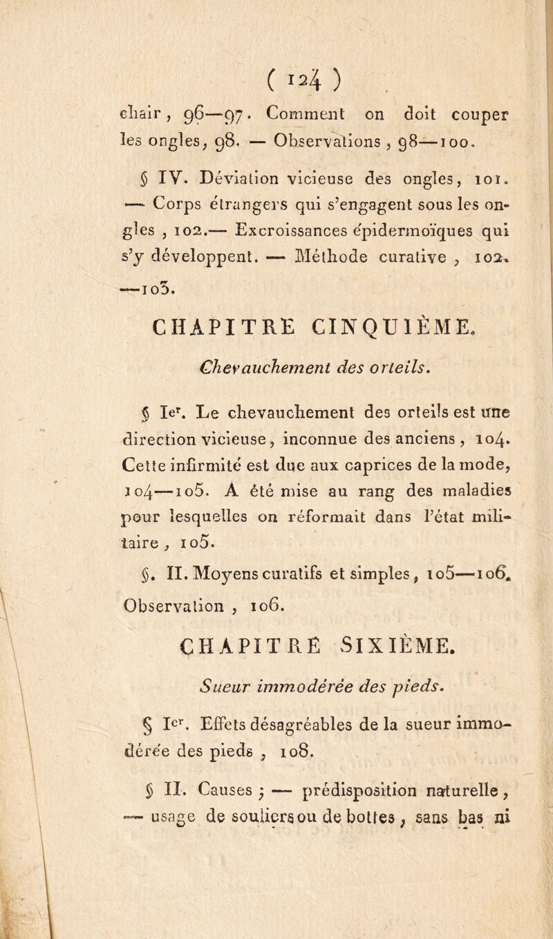 ( I24 ) chair , 96—97. Comment on doit couper les ongles, 98. — Observations , g8—100. § IV. Déviation vicieuse des ongles, 101. Corps étrangers qui s’engagent sous les on- gles , 102.— Excroissances e'pidermoïques qui s’y développent. — Méthode curative , 102^ —1 o3. CHAPITRE CINQUIÈME. Chevauchement des orteils. § Ier. Le chevauchement des orteils est une direction vicieuse, inconnue des anciens , 104. Cette infirmité est due aux caprices de la mode, J04—io5. A été mise au rang des maladies pour lesquelles on réformait dans l’état mili- taire , 1 o 5. II. Moyens curatifs et simples, to5—106. Observation , 10G. CHAPITRE SIXIÈME. Sueur immodérée des pieds. § Ier. Effets désagréables delà sueur immo- dérée des pieds , 108. § IX. Causes j — prédisposition naturelle, usage de souliers ou de bottes ; sans bas ni