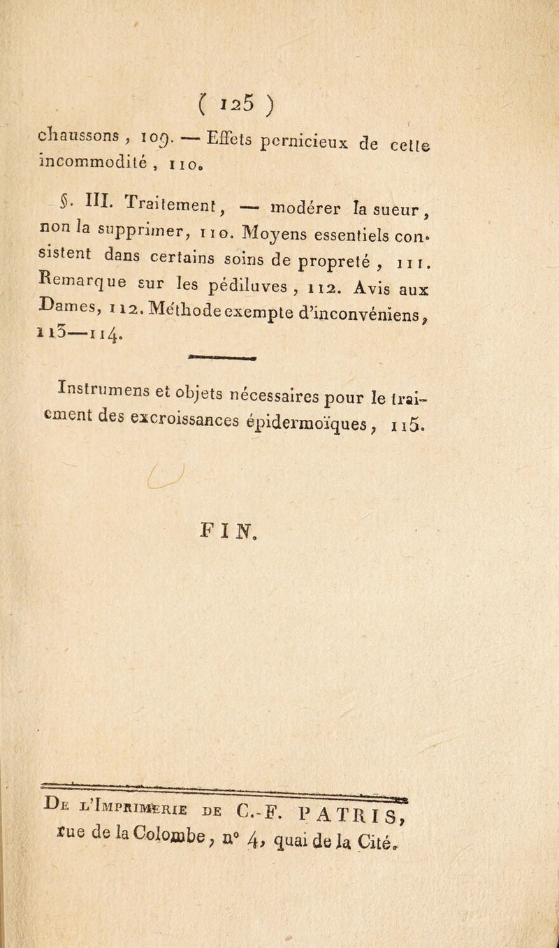 chaussons , iog. —Effets pernicieux de cette incommodité, no0 §- III. Traitement, — modérer la sueur, non la supprimer, no. Moyens essentiels corn sistent dans certains soins de propreté , 111. Remarque sur les pédiluves , 112. Avis aux Dames, 112. Méthode exempte d’inconvéniens* 1i3—114. Instruirons et objets nécessaires pour le trai- cment des excroissances épidermoïquea, 115. F I N. De l Imprimerie de C.-F. P A TR I S rue de la Colombe, 4, quai delà Cité, i