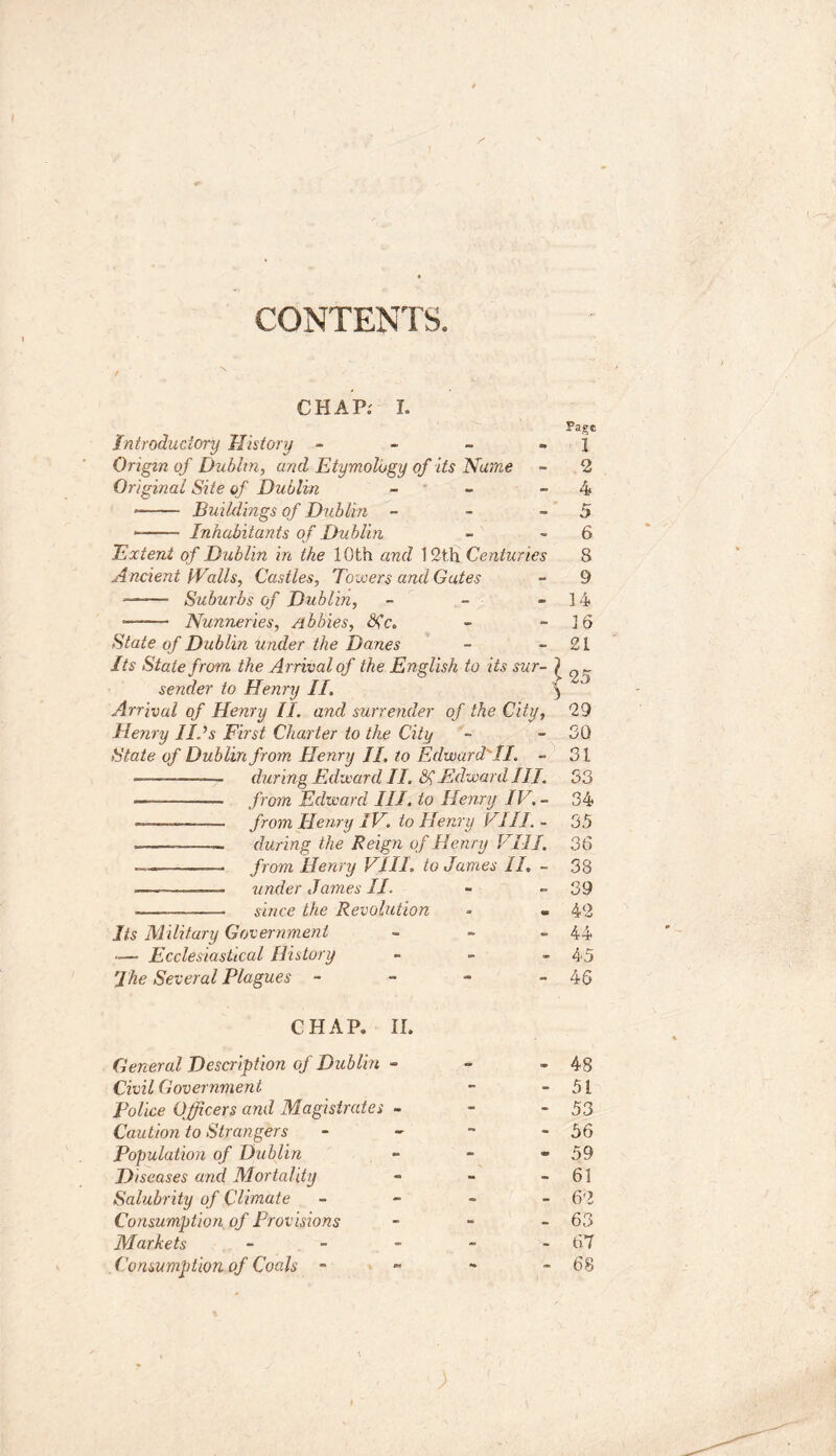 CONTENTS. CHAP: I. Introductory History - Origin of Dublin, and Etymology of its Name Original Site of Dublin - • Buildings of Dublin - Inhabitants of Dublin Extent of Dublin in the 10th and 12th Centuries Ancient Walls, Castles, Towers and Gates ——■ Suburbs of Dublin, - - • Nunneries, Abbies, Sic. State of Dublin under the Danes Its State from the Arrival of the English to its sur- ^ sender to Henry II. \ Arrival of Henry II. and surrender of the City, Henry lids First Charter to the City State of Dublin from Henry II. to Edward'II. ~ during Edward II. Sl Edward III. — — from Edward III. to Henry IV. - ——— from Henry IV. to Henry VIII. - — during the Reign of Henry VIII. — from Henry VIII. to James II. - -—-——— under James II. since the Revolution Its Military Government » -— Ecclesiastical History - The Several Plagues - Page 1 2 4 5 6 8 9 14 16 21 25 29 30 31 33 34 35 36 38 39 42 44 45 46 CHAP. II. General Description of Dublin - - - 48 Civil Government - - 51 police Officers and Magistrates - - - 53 Caution to Strangers - - ~ - 56 Population of Dublin - - - 59 Diseases and Mortality - - - 61 Salubrity of Climate - 62 Consumption of Provisions - - - 63 Markets ----- 67 Consumption of Coals - - - - 68 \