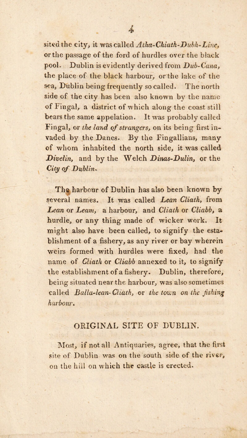 sited the city, it was called Atka-Chiath-Dubh-Line, or the passage of the ford of hurdles over the black pool. Dublin is evidently derived from Dub-Cana, the place of the black harbour, or the lake of the sea, Dublin being frequently so called. The north side of the city has been also known by the name of Fingal, a district of which along the coast still bears the same appelation. It was probably called Fingal, or the land of strangers, on its being first in- vaded by the Danes. By the Fingallians, many of whom inhabited the north side, it was called Divelin, and by the Welch Dinas-Dulin, or the City of Dublin. The harbour of Dublin has also been known by several names. It was called Lean Cliatk, from Lean or Leant, a harbour, and Cliatk or Cliabb, a hurdle, or any thing made of wicker work. It might also have been called, to signify the esta- blishment of a fishery, as any river or bay wherein weirs formed with hurdles were fixed, had the name of Cliatk or Cliabb annexed to it, to signify the establishment of a fishery. Dublin, therefore, being situated near the harbour, was also sometimes called Balla-lean-Cliatk, or the totun on the fishing harbour. ORIGINAL SITE OF DUBLIN. Most, if not all Antiquaries, agree, that the first site of Dublin was on the south side of the Fiver, on the bill on which the castle is erected.