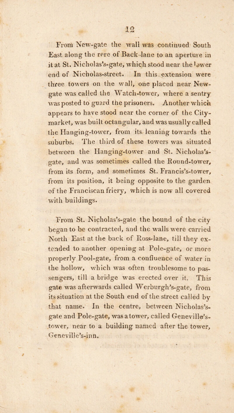 From New-gate the wall was continued South East along the rere of Back -lane to an aperture in it at St. Nicholas's-gate, which stood near the lower end of Nicholas-street. In this extension were three towers on the wall, one placed near New- gate. was called the Watch-tower, where a sentry was posted to guard the prisoners. Another which appears to have stood near the corner of the City- market, was built octangular, and was usually called the Hanging-tower, from its leaning towards the 4 suburbs. The third of these towrers was situated between the Hanging-tower and St. Nicholas's- gate, and was sometimes called the Round-tower, from its form, and sometimes St. Francis’s-towTer, from its position, it being opposite to the garden of the Franciscan friery, which is now all covered with buildings. From St. NicholasVgate the bound of the city began to be contracted, and the walls were carried North East at the back of Ross-lane, till they ex- tended to another opening at Pole-gate, or more properly Pool-gate, from a confluence of water in the hollow, which wTas often troublesome to pas- sengers, till a bridge was erected over it. This gate was afterwards called WerburghVgate, from its situation at the South end of the street called by that name. In the centre, between Nicholases- gate and Pole-gate, wasatower, called Genevillees- tower, near to a building named after the tower, GenevilleVinn.
