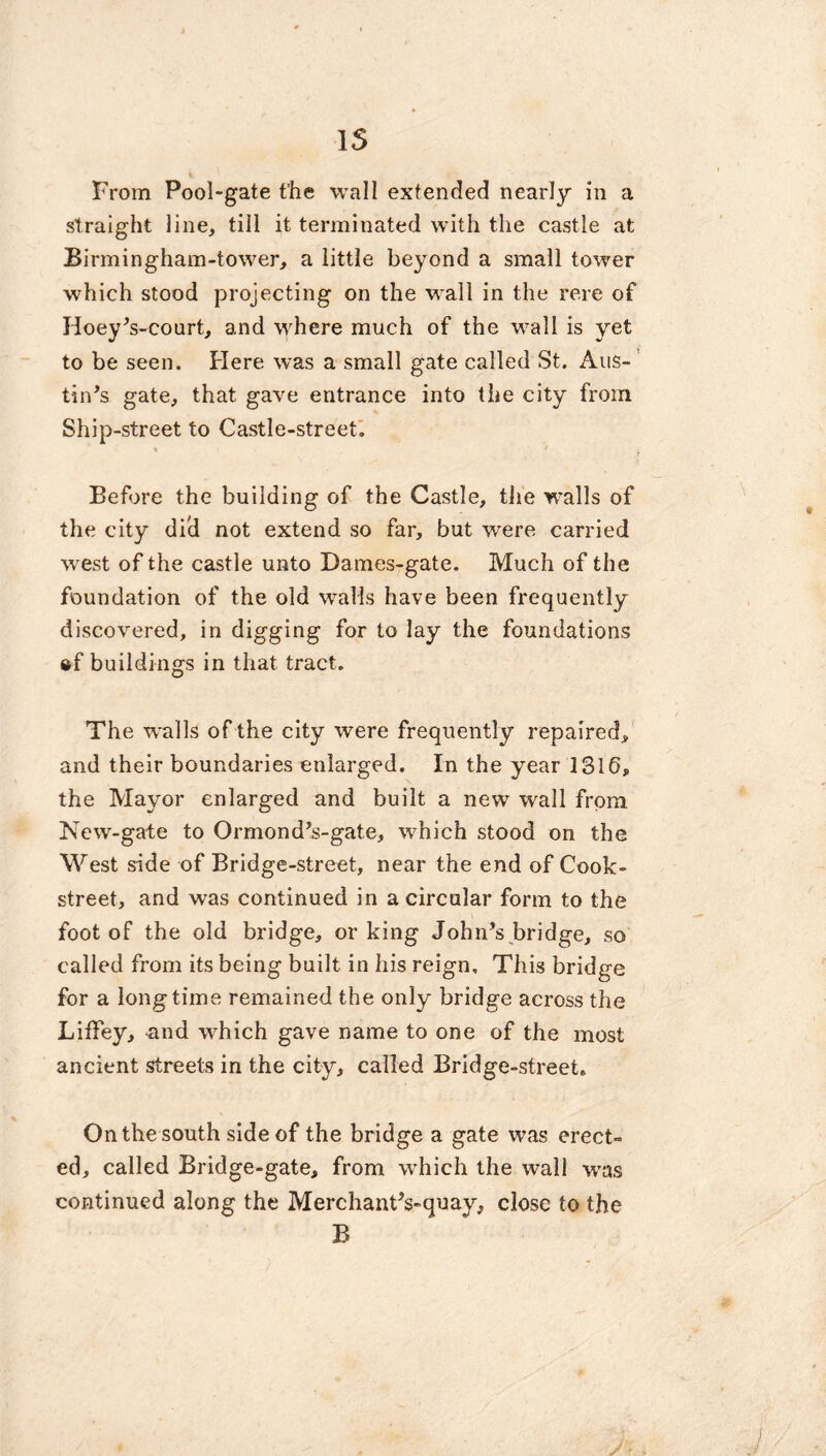 From Pool-gate the wall extended nearly in a straight line, till it terminated with the castle at Birmingham-tower, a little beyond a small tower which stood projecting on the wall in the rere of Hoey's-court, and where much of the wall is yet to be seen. Here was a small gate called St. Aus- tin's gate, that gave entrance into the city from. Ship-street to Castle-street. % ' y Before the building of the Castle, the walls of the city did not extend so far, but were carried west of the castle unto Dames-gate. Much of the foundation of the old walls have been frequently discovered, in digging for to lay the foundations ®f buildings in that tract. The walls of the city were frequently repaired, and their boundaries enlarged. In the year 1316, the Mayor enlarged and built a new wall from New-gate to Ormond's-gate, which stood on the West side of Bridge-street, near the end of Cook- street, and was continued in a circular form to the foot of the old bridge, or king John's bridge, so called from its being built in his reign. This bridge for a longtime remained the only bridge across the LifFey, and which gave name to one of the most ancient streets in the city, called Bridge-street. On the south side of the bridge a gate was erect- ed, called Bridge-gate, from which the wall was continued along the Merchant's-quay, close to the B