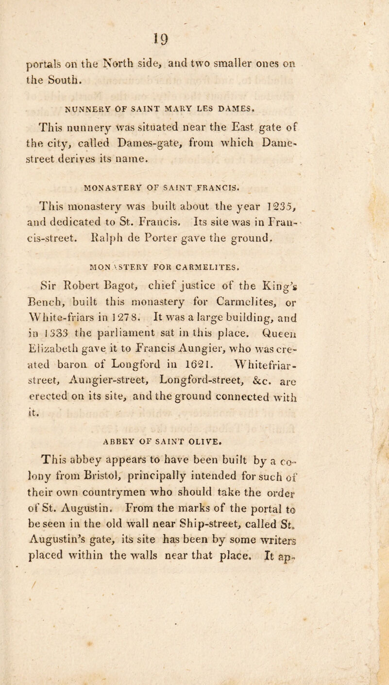 portals on the North side, and two smaller ones on the South. NUNNERY OF SAINT MARY LES DAMES. This nunnery was situated near the East gate of the city, called Dames-gate, from which Dame- street derives its name. MONASTERY OF SAINT FRANCIS. This monastery was built about the year 1235, and dedicated to St. Francis. Its site was in Fran- cis-street. Ralph de Porter gave the ground. MONASTERY FOR CARMELITES. Sir Robert Bagot, chief justice of the King’s Bench, built this monastery for Carmelites, or White-friars in 127 8. It wras a large building, and in 1333 the parliament sat in this place. Queen Elizabeth gave it to Francis Aungier, who was cre- ated baron of Longford in 1621. Whitefriar- street, Aungier-street, Longford-street, &c. are erected on its site, and the ground connected with it. ABBEY OF SAINT OLIVE. This abbey appears to have been built by a co- lony from Bristol, principally intended for such of their own countrymen who should take the order of St. Augustin. From the marks of the portal to be seen in the old wall near Ship-street, called St. Augustinus gate, its site has been by some writers placed within the -walls near that place. It ap«