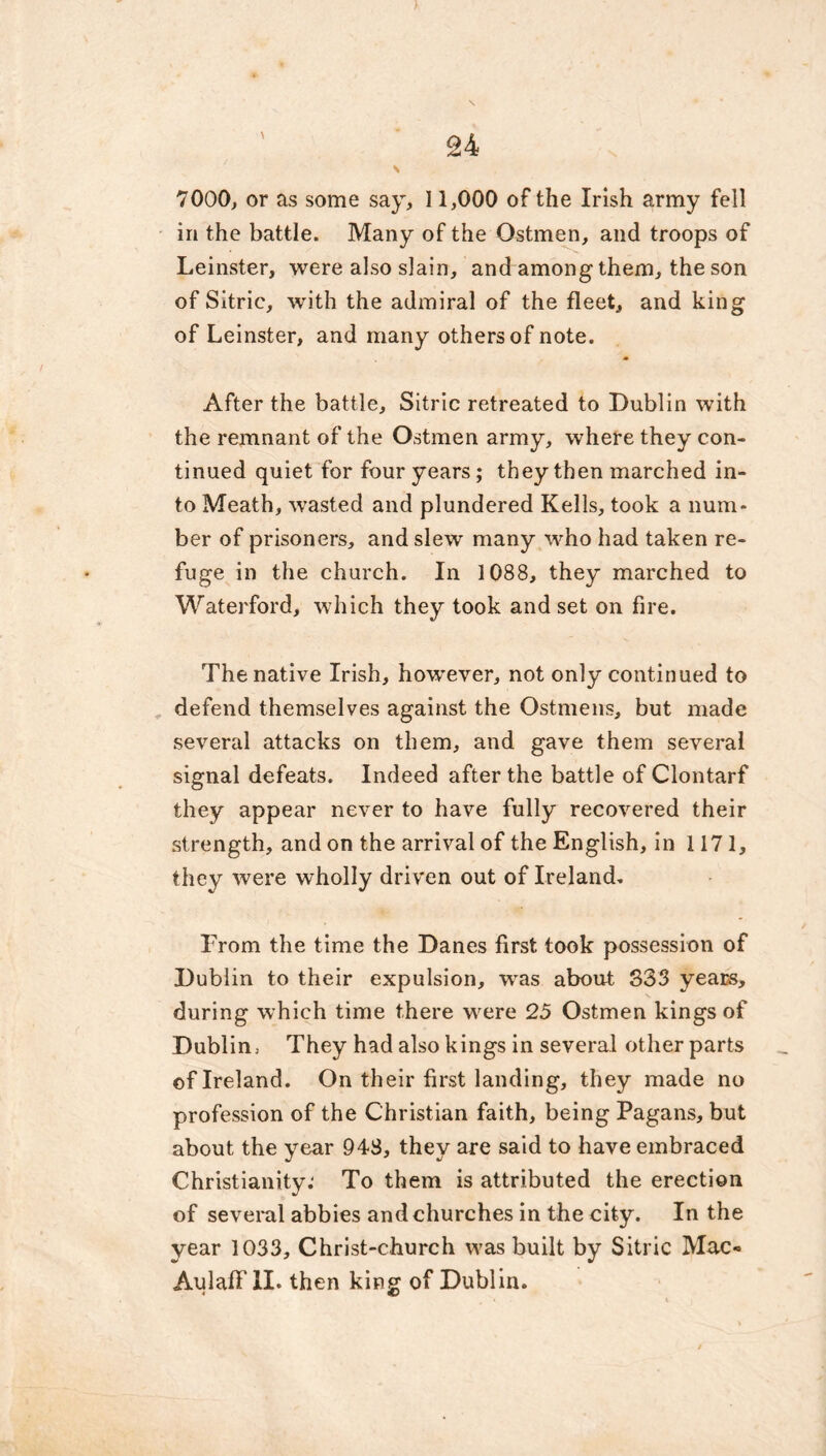 \ 7000, or as some say, 11,000 of the Irish army fell in the battle. Many of the Ostmen, and troops of Leinster, were also slain, and among them, the son of Sitric, with the admiral of the fleet, and king of Leinster, and many others of note. After the battle, Sitric retreated to Dublin with the remnant of the Ostmen army, where they con- tinued quiet for four years; they then marched in- to Meath, wrasted and plundered Kells, took a num- ber of prisoners, and slew many who had taken re- fuge in the church. In 1088, they marched to Waterford, which they took and set on fire. The native Irish, however, not only continued to defend themselves against the Ostmens, but made several attacks on them, and gave them several signal defeats. Indeed after the battle of Clontarf they appear never to have fully recovered their strength, and on the arrival of the English, in 1171, they were wholly driven out of Ireland. From the time the Danes first took possession of Dublin to their expulsion, was about 333 years, during which time there were 25 Ostmen kings of Dublin, They had also kings in several other parts of Ireland. On their first landing, they made no profession of the Christian faith, being Pagans, but about the year 948, they are said to have embraced Christianity.' To them is attributed the erection of several abbies and churches in the city. In the year 1033, Christ-church was built by Sitric Mac* AulafF II. then king of Dublin.