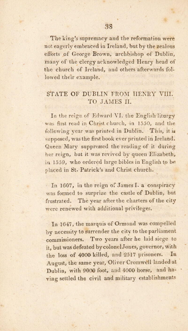 The king’s supremacy and the reformation were not eagerly embraced in Ireland, but by the zealous efforts of George Brown, archbishop of Dublin, many of the clergy acknowledged Henry head of the church of Ireland, and others afterwards fol- lowed their example. STATE OF DUBLIN FROM HENRY VIII. TO JAMES II. In the reign of Edward VI. the English liturgy was first read in Christ church, in 1550, and the following year was printed in Dublin. This, it is supposed, w as the first book ever printed in Ireland. Queen Mary suppressed the reading of it during i her reign, but it was revived by queen Elizabeth, In 1559, who ordered large bibles in English to be placed in St. Patrick’s and Christ church. In 1607, in the reign of James I. a conspiracy was formed to surprize the castle of Dublin, but frustrated. The year after the charters of the city were renewed wdth additional privileges. In 1647, the marquis of Ormond wras compelled by necessity to surrender the city to the parliament commissioners. Two years after he laid siege to it, but was defeated by colonel Jones, governor^ with the loss of 4000 killed, and 2517 prisoners. In August, the same year, Oliver Cromwell landed at Dublin, with 9000 foot, and 4000 horse, and ha- ■ wing settled the civil and military establishments