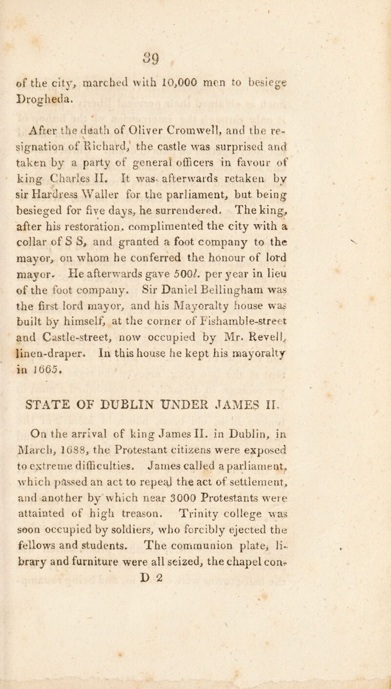 39 of the city, marched with 10,000 men to besiege Drogheda. c f After the death of Oliver Cromwell, and the re- \ signation of Richard, the castle was surprised and taken by a party of general officers in favour of king Charles II. It was afterwards retaken by sir Hardress Waller for the parliament, but being besieged for five days, he surrendered. The king, after his restoration, complimented the city with a collar of S S, and granted a foot company to the mayor, on whom he conferred the honour of lord mayor. He afterwards gave 500/. per year in lieu of the foot company. Sir Daniel Bellingham was the first lord mayor, and his Mayoralty house was built by himself, at the corner of Fishamble-street and Castle-street, now occupied by Mr. Revelb linen-draper. .In this house he kept his mayoralty in J665. STATE OF DUBLIN UNDER JAMES II, On the arrival of king James II. in Dublin, in March, 1088, the Protestant citizens were exposed to extreme difficulties. James called a parliament, which passed an act to repeal the act of settlement, and another by which near 3000 Protestants were attainted of high treason. Trinity college was soon occupied by soldiers, who forcibly ejected the fellows and students. The communion plate, li- brary and furniture were all seized, the chapel com