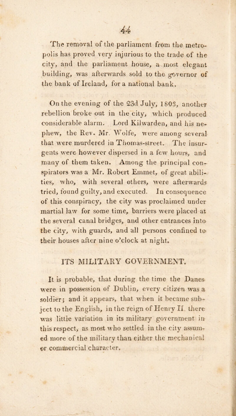 The removal of the parliament from the metro- polis has proved very injurious to the trade of the city, and the parliament house, a most elegant building, was afterwards sold to the g-overnor of the bank of Ireland, fora national bank. On the evening of the 23d July, 1803, another rebellion broke out in the city, which produced considerable alarm. Lord Kilwarden, and his ne- phew, the Rev. Mr. Wolfe, were among several that were murdered in Thomas-street. The insur- gents were however dispersed in a few hours, and many of them taken. Among the principal con- spirators was a Mr. Robert Emmet, of great abili- ties, who, with several others, were afterwards tried, found guilty, and executed. In consequence of this conspiracy, the city was proclaimed under martial law for some time, barriers were placed at the several canal bridges, and other entrances into the city, with guards, and all persons confined to their houses after nine o’clock at night. ITS MILITARY GOVERNMENT. It is probable, that during the time the Dane& were in possession of Dublin, every citizen was a soldier; and it appears, that when it became sub- ject to the English, in the reign of Henry II. there was little variation in its military government in this respect, as most who settled in the city assum- ed more of the military than either the mechanical •> or commercial character.