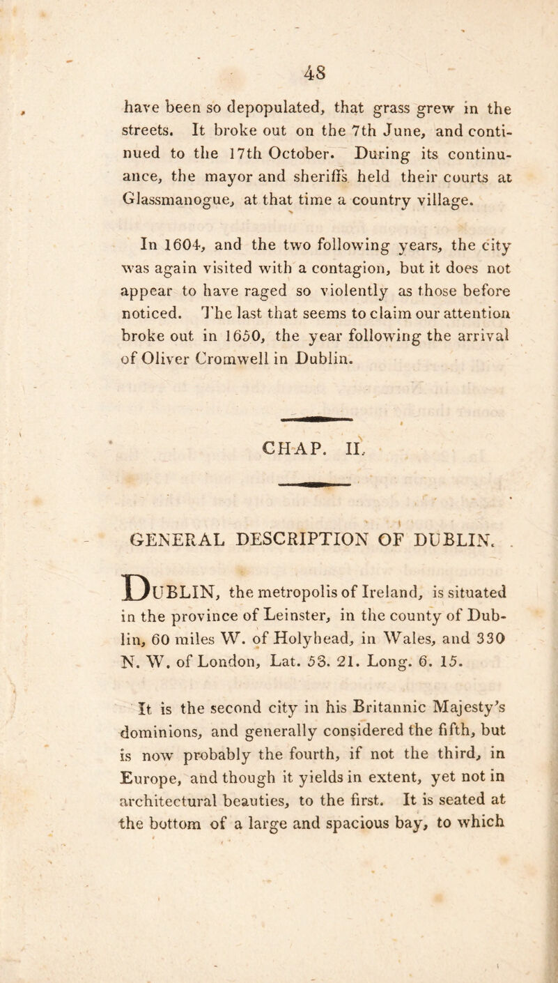 have been so depopulated, that grass grew in the streets. It broke out on the 7th June, and conti- nued to the 17th October. During its continu- ance, the mayor and sheriffs held their courts at Glassmanogue, at that time a country village. In 1604, and the two following years, the city was again visited with a contagion, but it does not appear to have raged so violently as those before noticed. The last that seems to claim our attention broke out in 1650, the year following the arrival of Oliver Cromwell in Dublin. CHAP. II, GENERAL DESCRIPTION OF DUBLIN. . Dublin, the metropolis of Ireland, is situated in the province of Leinster, in the county of Dub- lin, 60 miles W. of Holyhead, in Wales, and 330 N. W. of London, Lat. 53. 21. Long. 6. 15. It is the second city in his Britannic Majesty's dominions, and generally considered the fifth, but is now probably the fourth, if not the third, in Europe, and though it yields in extent, yet not in architectural beauties, to the first. It is seated at the bottom of a large and spacious bay, to which